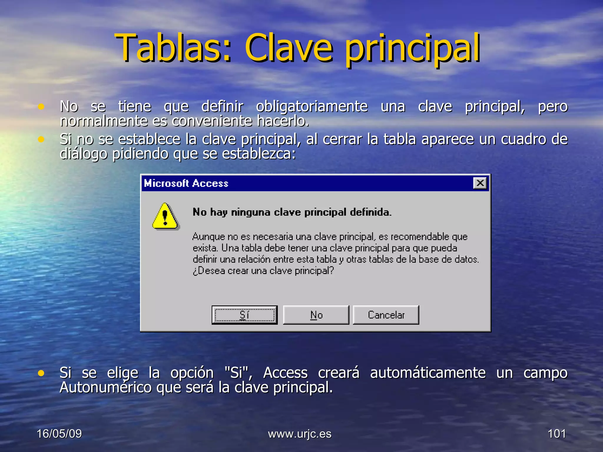 Tablas: Clave principal No se tiene que definir obligatoriamente una clave principal, pero normalmente es conveniente hacerlo.  Si no se establece la clave principal, al cerrar la tabla aparece un cuadro de diálogo pidiendo que se establezca:  Si se elige la opción "Si", Access creará automáticamente un campo Autonumérico que será la clave principal. 10/06/09 www.urjc.es  