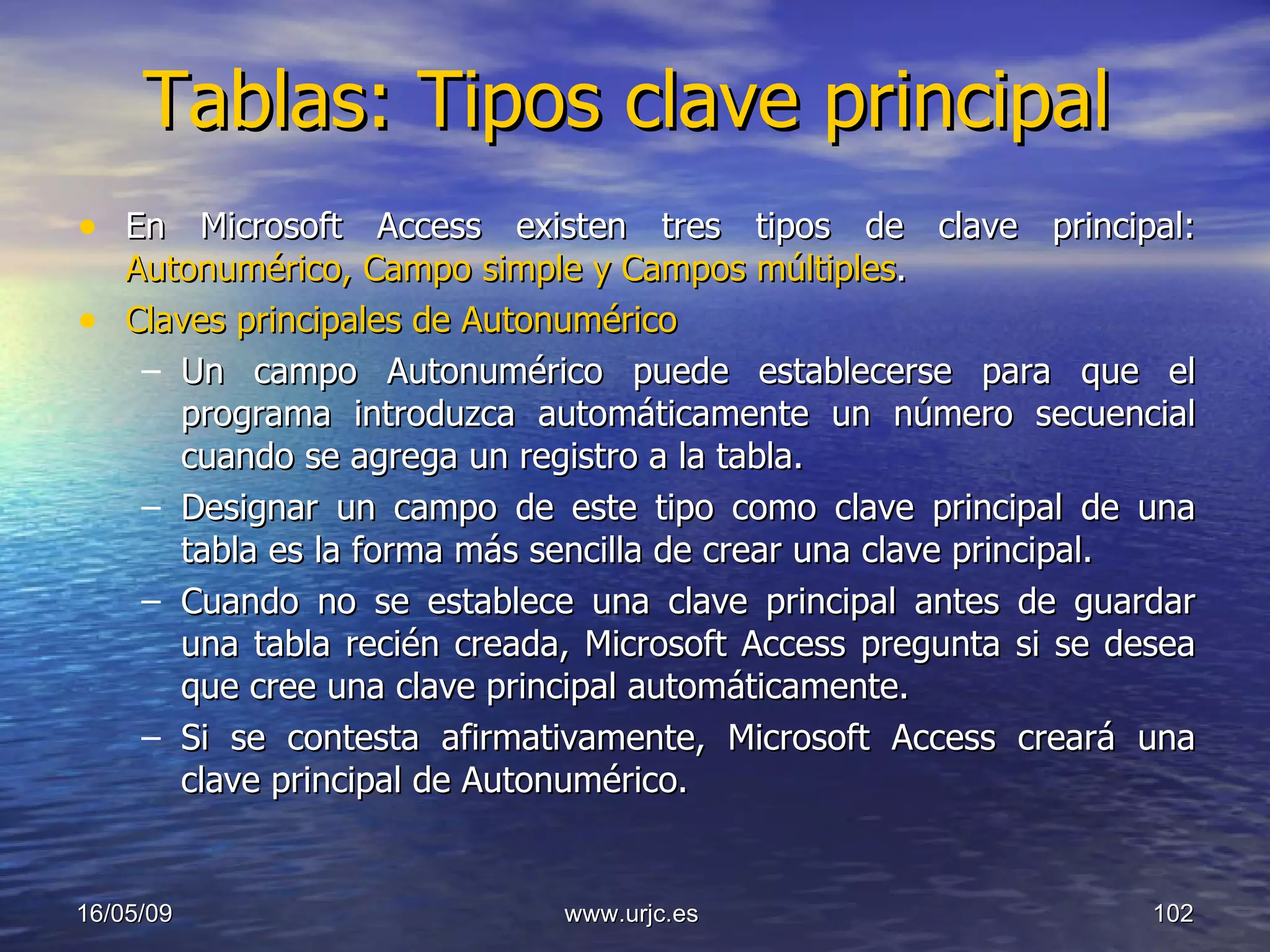 Tablas: Tipos clave principal En Microsoft Access existen tres tipos de clave principal:  Autonumérico, Campo simple y Campos múltiples .  Claves principales de Autonumérico   Un campo Autonumérico puede establecerse para que el programa introduzca automáticamente un número secuencial cuando se agrega un registro a la tabla.  Designar un campo de este tipo como clave principal de una tabla es la forma más sencilla de crear una clave principal.  Cuando no se establece una clave principal antes de guardar una tabla recién creada, Microsoft Access pregunta si se desea que cree una clave principal automáticamente.  Si se contesta afirmativamente, Microsoft Access creará una clave principal de Autonumérico.  10/06/09 www.urjc.es  