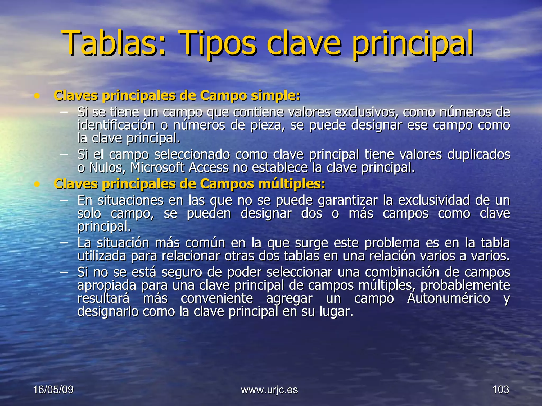 Tablas: Tipos clave principal Claves principales de Campo simple:   Si se tiene un campo que contiene valores exclusivos, como números de identificación o números de pieza, se puede designar ese campo como la clave principal.  Si el campo seleccionado como clave principal tiene valores duplicados o Nulos, Microsoft Access no establece la clave principal.  Claves principales de Campos múltiples:   En situaciones en las que no se puede garantizar la exclusividad de un solo campo, se pueden designar dos o más campos como clave principal.  La situación más común en la que surge este problema es en la tabla utilizada para relacionar otras dos tablas en una relación varios a varios.  Si no se está seguro de poder seleccionar una combinación de campos apropiada para una clave principal de campos múltiples, probablemente resultará más conveniente agregar un campo Autonumérico y designarlo como la clave principal en su lugar. 10/06/09 www.urjc.es  