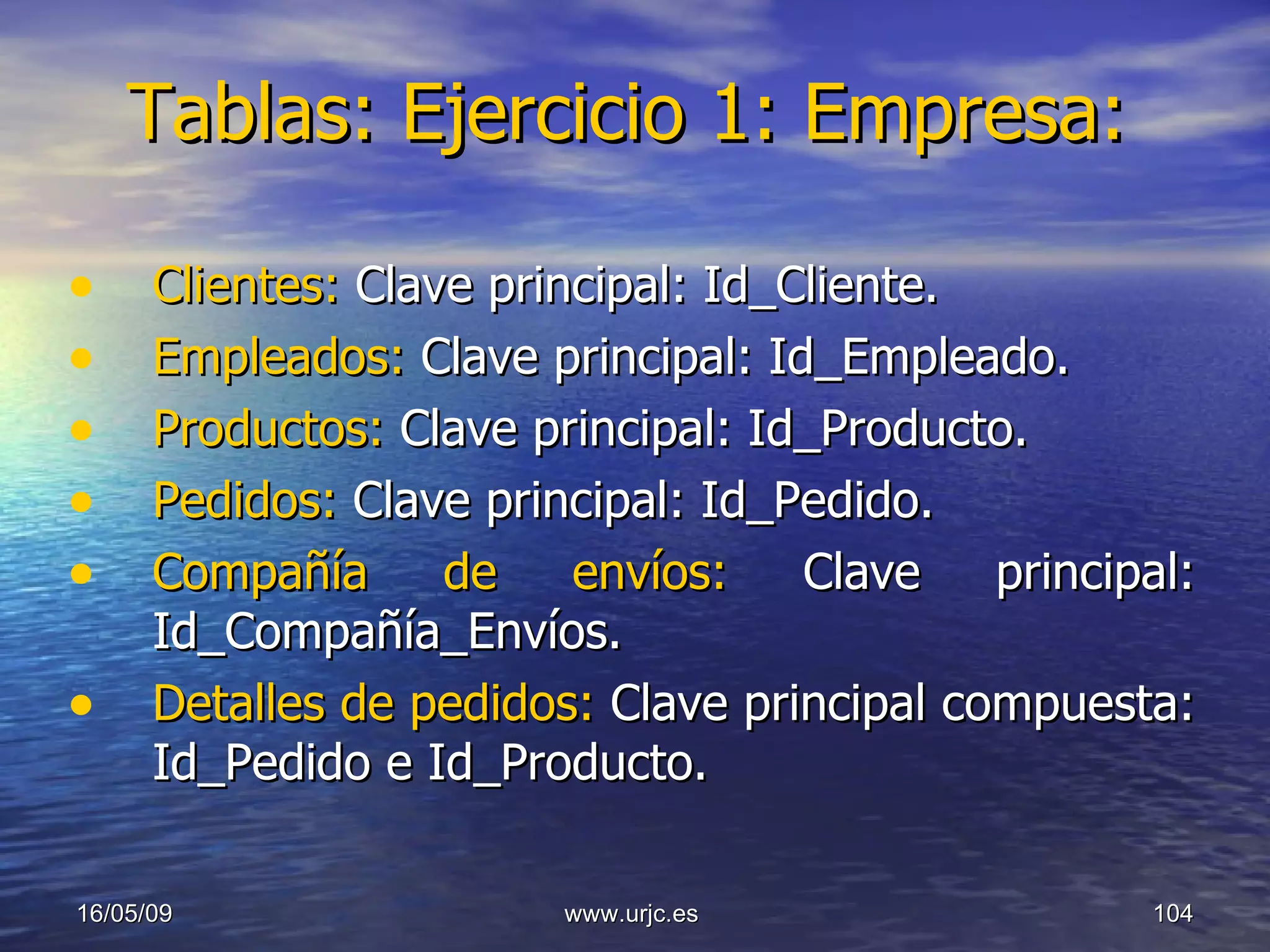 Tablas: Ejercicio 1: Empresa: Clientes:  Clave principal: Id_Cliente. Empleados:  Clave principal: Id_Empleado. Productos:  Clave principal: Id_Producto. Pedidos:  Clave principal: Id_Pedido. Compañía de envíos:  Clave principal: Id_Compañía_Envíos. Detalles de pedidos:  Clave principal compuesta: Id_Pedido e Id_Producto. 10/06/09 www.urjc.es  