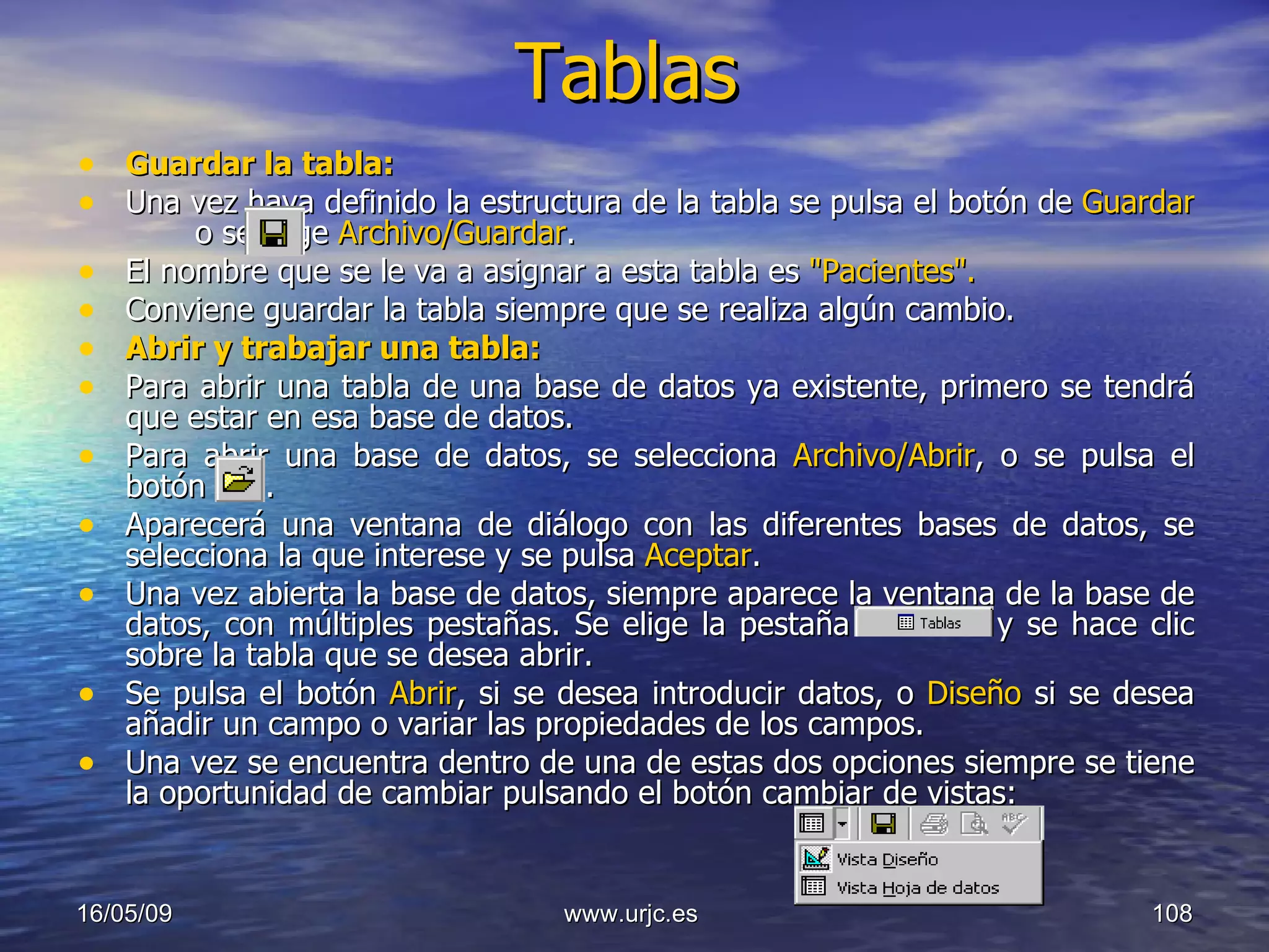 Tablas Guardar la tabla: Una vez haya definido la estructura de la tabla se pulsa el botón de  Guardar     o se elige  Archivo/Guardar .  El nombre que se le va a asignar a esta tabla es  "Pacientes".   Conviene guardar la tabla siempre que se realiza algún cambio.  Abrir y trabajar una tabla:   Para abrir una tabla de una base de datos ya existente, primero se tendrá que estar en esa base de datos.  Para abrir una base de datos, se selecciona  Archivo/Abrir , o se pulsa el botón  .  Aparecerá una ventana de diálogo con las diferentes bases de datos, se selecciona la que interese y se pulsa  Aceptar .  Una vez abierta la base de datos, siempre aparece la ventana de la base de datos, con múltiples pestañas. Se elige la pestaña    y se hace clic sobre la tabla que se desea abrir.  Se pulsa el botón  Abrir , si se desea introducir datos, o  Diseño  si se desea añadir un campo o variar las propiedades de los campos.  Una vez se encuentra dentro de una de estas dos opciones siempre se tiene la oportunidad de cambiar pulsando el botón cambiar de vistas:  10/06/09 www.urjc.es  