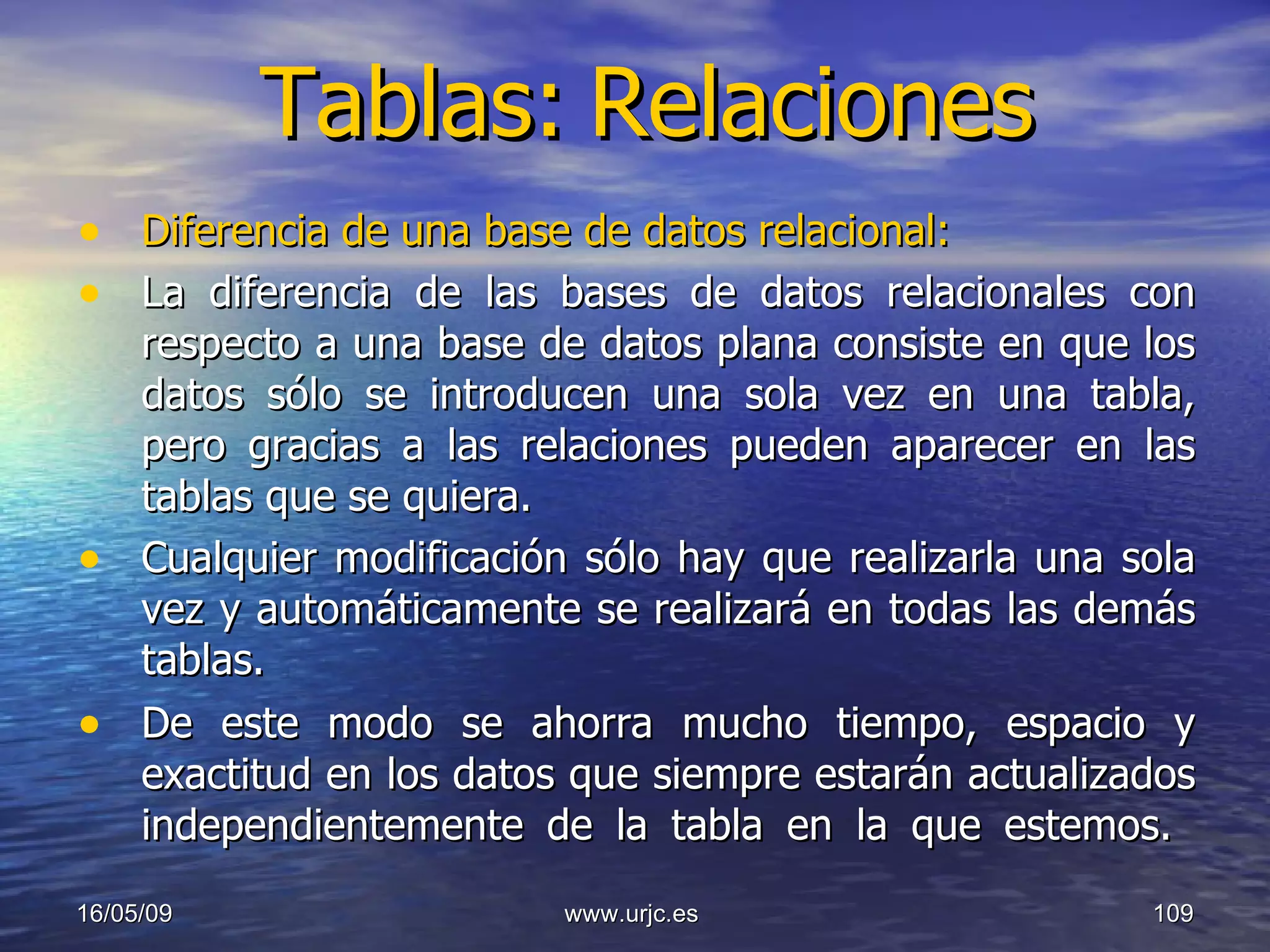 Tablas:   Relaciones Diferencia de una base de datos relacional:  La diferencia de las bases de datos relacionales con respecto a una base de datos plana consiste en que los datos sólo se introducen una sola vez en una tabla, pero gracias a las relaciones pueden aparecer en las tablas que se quiera.  Cualquier modificación sólo hay que realizarla una sola vez y automáticamente se realizará en todas las demás tablas.  De este modo se ahorra mucho tiempo, espacio y exactitud en los datos que siempre estarán actualizados independientemente de la tabla en la que estemos.  10/06/09 www.urjc.es  