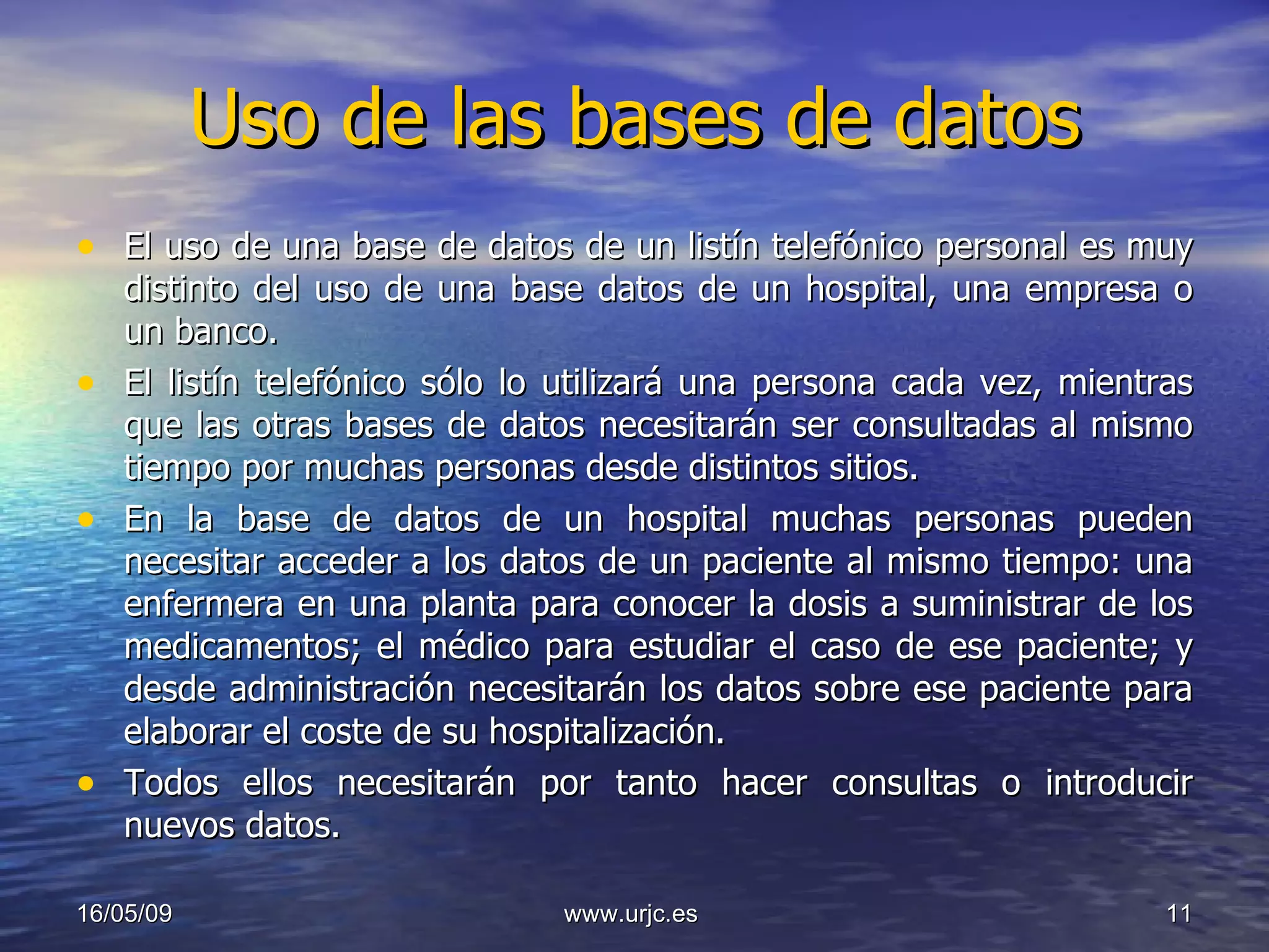 Uso de las bases de datos El uso de una base de datos de un listín telefónico personal es muy distinto del uso de una base datos de un hospital, una empresa o un banco.  El listín telefónico sólo lo utilizará una persona cada vez, mientras que las otras bases de datos necesitarán ser consultadas al mismo tiempo por muchas personas desde distintos sitios.  En la base de datos de un hospital muchas personas pueden necesitar acceder a los datos de un paciente al mismo tiempo: una enfermera en una planta para conocer la dosis a suministrar de los medicamentos; el médico para estudiar el caso de ese paciente; y desde administración necesitarán los datos sobre ese paciente para elaborar el coste de su hospitalización.  Todos ellos necesitarán por tanto hacer consultas o introducir nuevos datos.  10/06/09 www.urjc.es  