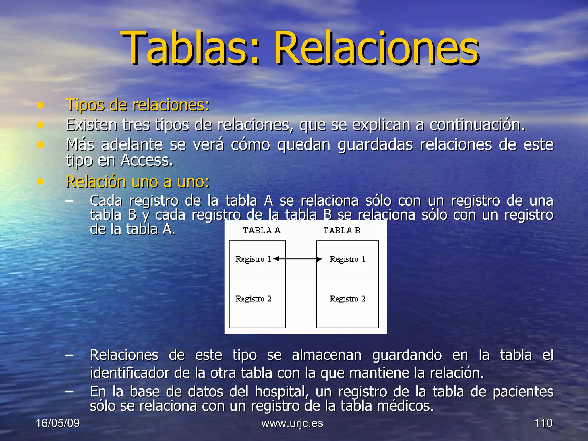 Tablas:   Relaciones Tipos de relaciones:   Existen tres tipos de relaciones, que se explican a continuación.  Más adelante se verá cómo quedan guardadas relaciones de este tipo en Access.  Relación uno a uno:   Cada registro de la tabla A se relaciona sólo con un registro de una tabla B y cada registro de la tabla B se relaciona sólo con un registro de la tabla A.  Relaciones de este tipo se almacenan guardando en la tabla el identificador de la otra tabla con la que mantiene la relación.   En la base de datos del hospital, un registro de la tabla de pacientes sólo se relaciona con un registro de la tabla médicos. 10/06/09 www.urjc.es  