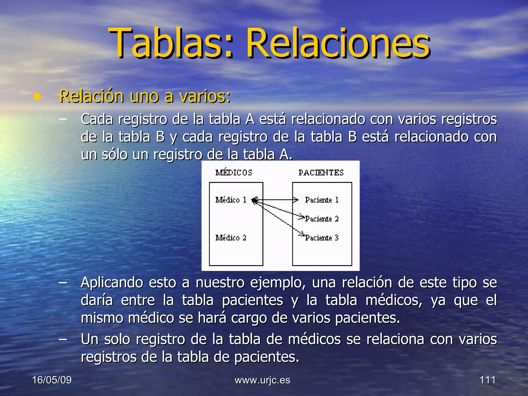 Tablas:   Relaciones Relación uno a varios:   Cada registro de la tabla A está relacionado con varios registros de la tabla B y cada registro de la tabla B está relacionado con un sólo un registro de la tabla A.  Aplicando esto a nuestro ejemplo, una relación de este tipo se daría entre la tabla pacientes y la tabla médicos, ya que el mismo médico se hará cargo de varios pacientes.  Un solo registro de la tabla de médicos se relaciona con varios registros de la tabla de pacientes.  10/06/09 www.urjc.es  