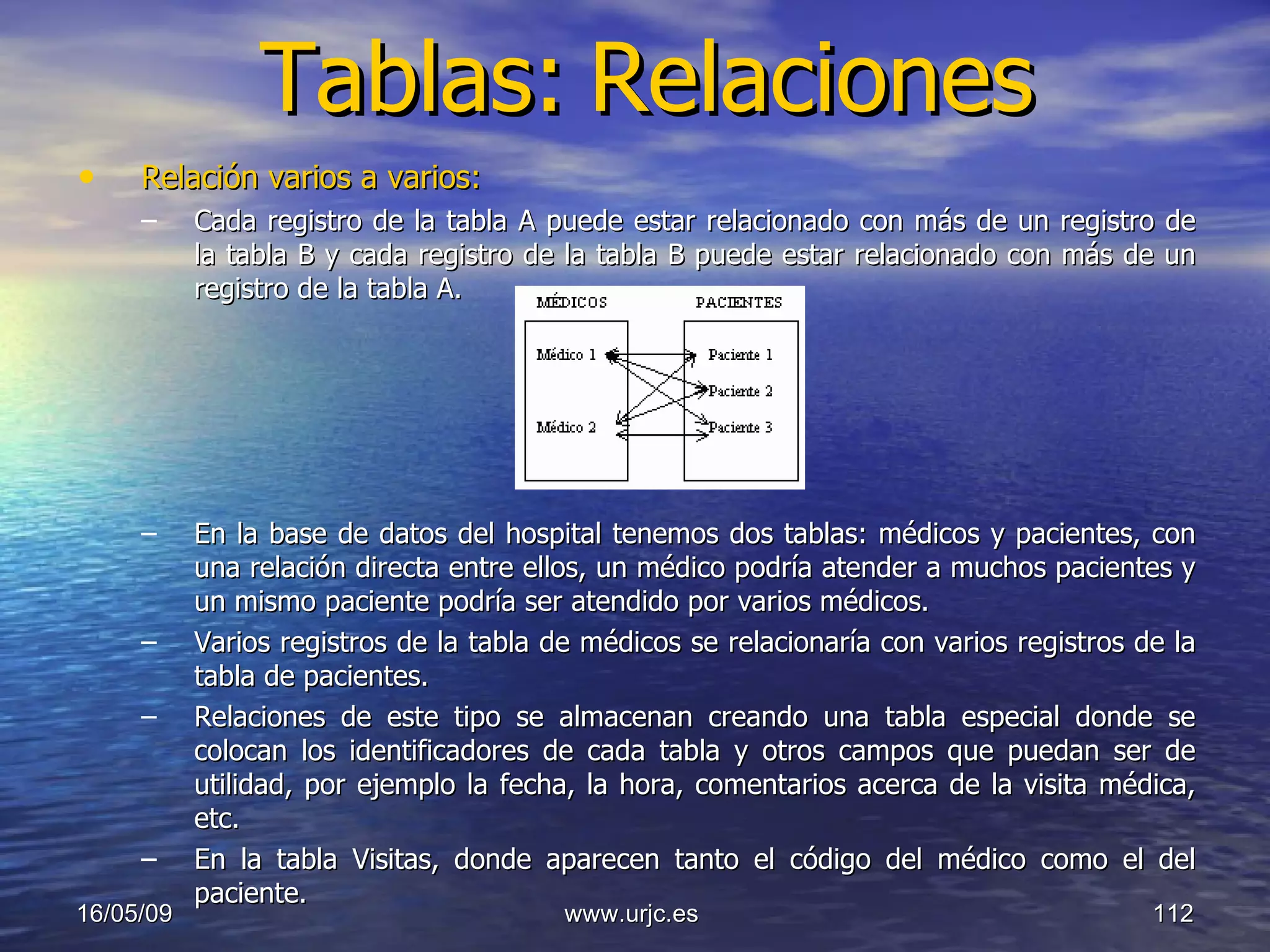 Tablas:   Relaciones Relación varios a varios:   Cada registro de la tabla A puede estar relacionado con más de un registro de la tabla B y cada registro de la tabla B puede estar relacionado con más de un registro de la tabla A.  En la base de datos del hospital tenemos dos tablas: médicos y pacientes, con una relación directa entre ellos, un médico podría atender a muchos pacientes y un mismo paciente podría ser atendido por varios médicos. Varios registros de la tabla de médicos se relacionaría con varios registros de la tabla de pacientes.  Relaciones de este tipo se almacenan creando una tabla especial donde se colocan los identificadores de cada tabla y otros campos que puedan ser de utilidad, por ejemplo la fecha, la hora, comentarios acerca de la visita médica, etc.  En la tabla Visitas, donde aparecen tanto el código del médico como el del paciente.  10/06/09 www.urjc.es  