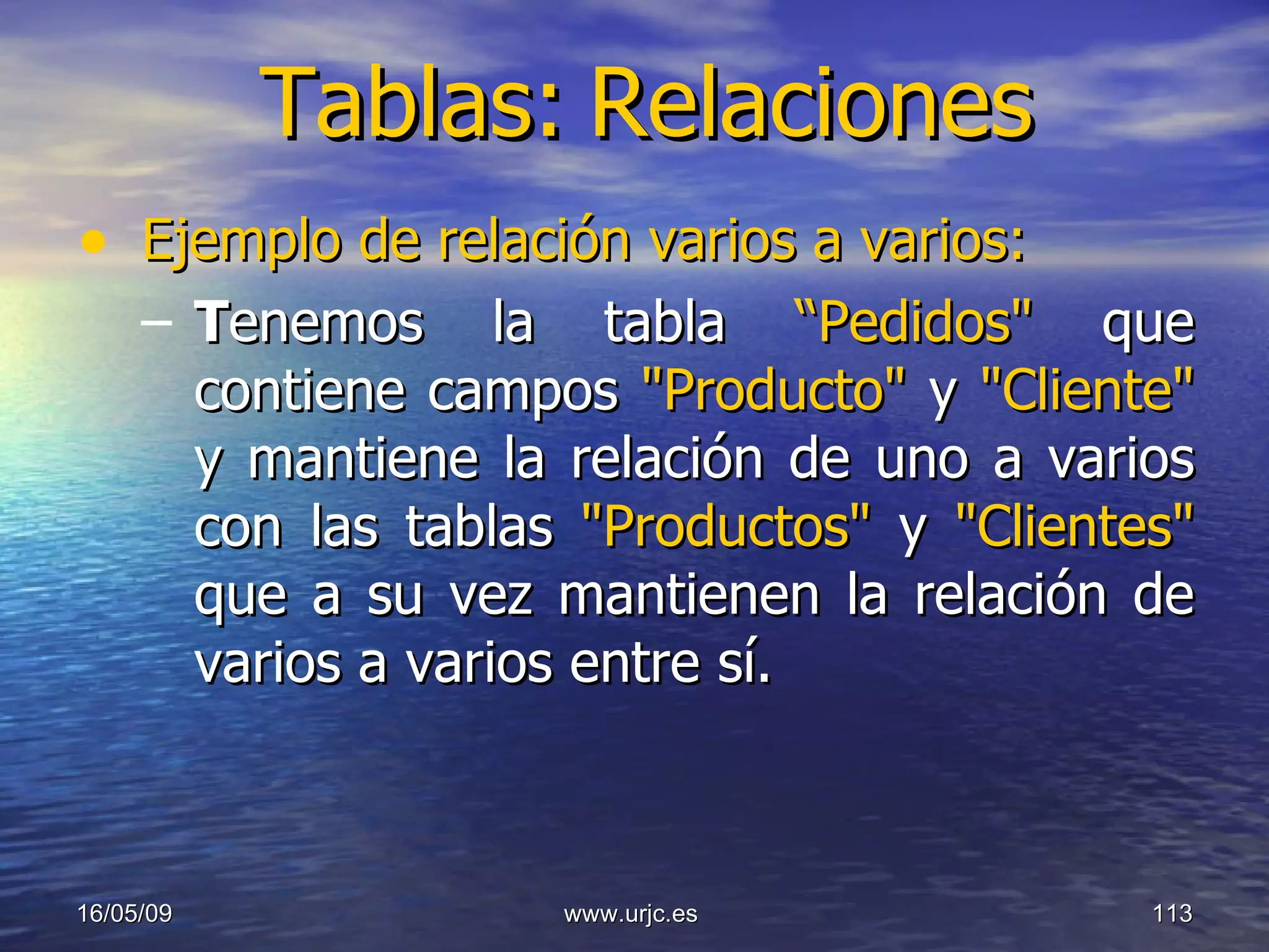 Tablas:   Relaciones Ejemplo de relación varios a varios:   T enemos la tabla  “Pedidos"  que contiene campos  "Producto"  y  "Cliente"  y mantiene la relación de uno a varios con las tablas  "Productos"  y  "Clientes"  que a su vez mantienen la relación de varios a varios entre sí. 10/06/09 www.urjc.es  
