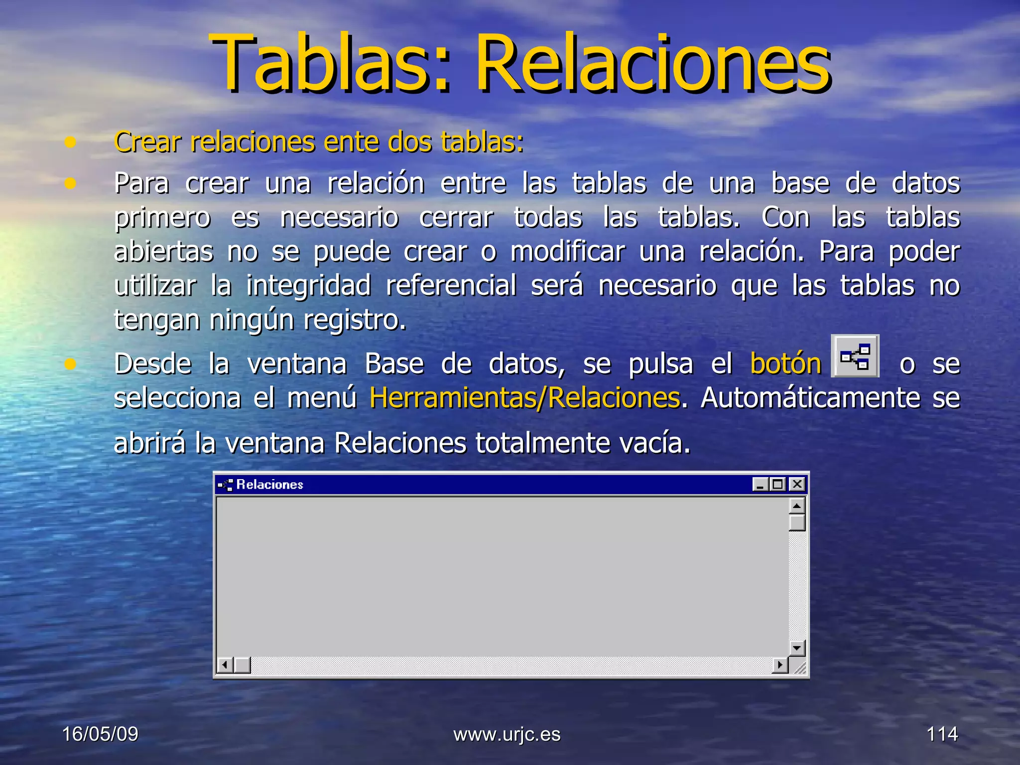 Tablas:   Relaciones Crear relaciones ente dos tablas:  Para crear una relación entre las tablas de una base de datos primero es necesario cerrar todas las tablas. Con las tablas abiertas no se puede crear o modificar una relación. Para poder utilizar la integridad referencial será necesario que las tablas no tengan ningún registro.  Desde la ventana Base de datos, se pulsa el  botón     o se selecciona el menú  Herramientas/Relaciones . Automáticamente se abrirá la ventana Relaciones totalmente vacía.   10/06/09 www.urjc.es  