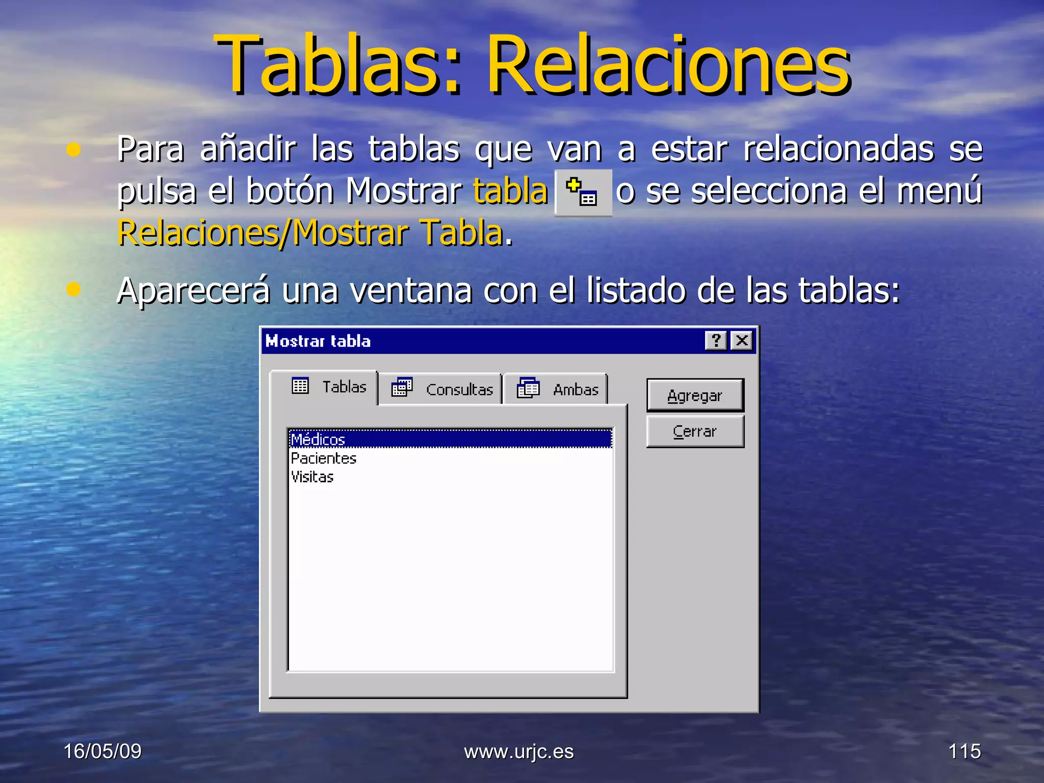 Tablas:   Relaciones Para añadir las tablas que van a estar relacionadas se pulsa el botón Mostrar  tabla  o se selecciona el menú  Relaciones/Mostrar Tabla .  Aparecerá una ventana con el listado de las tablas:   10/06/09 www.urjc.es  