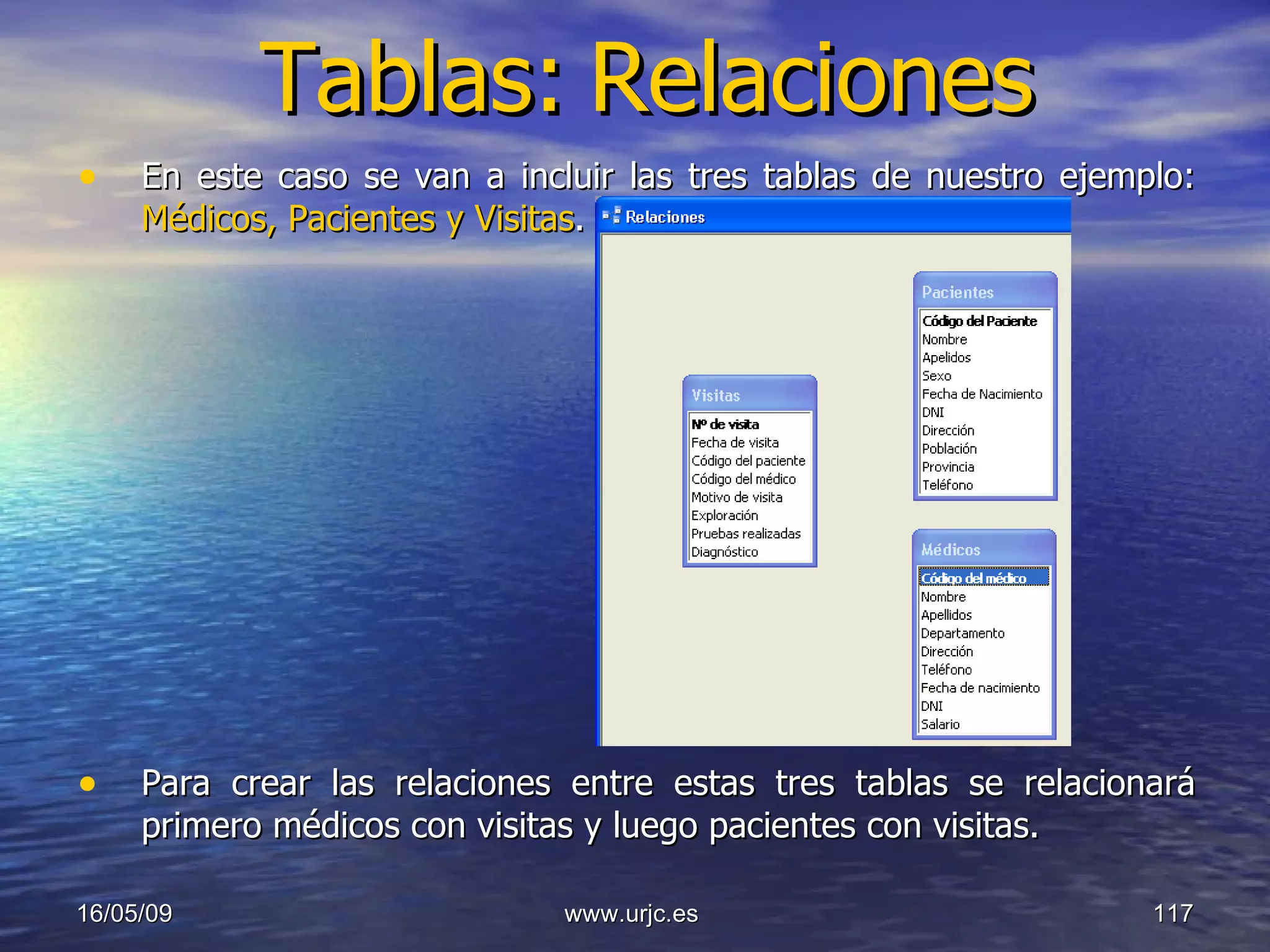 Tablas:   Relaciones En este caso se van a incluir las tres tablas de nuestro ejemplo:  Médicos, Pacientes y Visitas . Para crear las relaciones entre estas tres tablas se relacionará primero médicos con visitas y luego pacientes con visitas.  10/06/09 www.urjc.es  