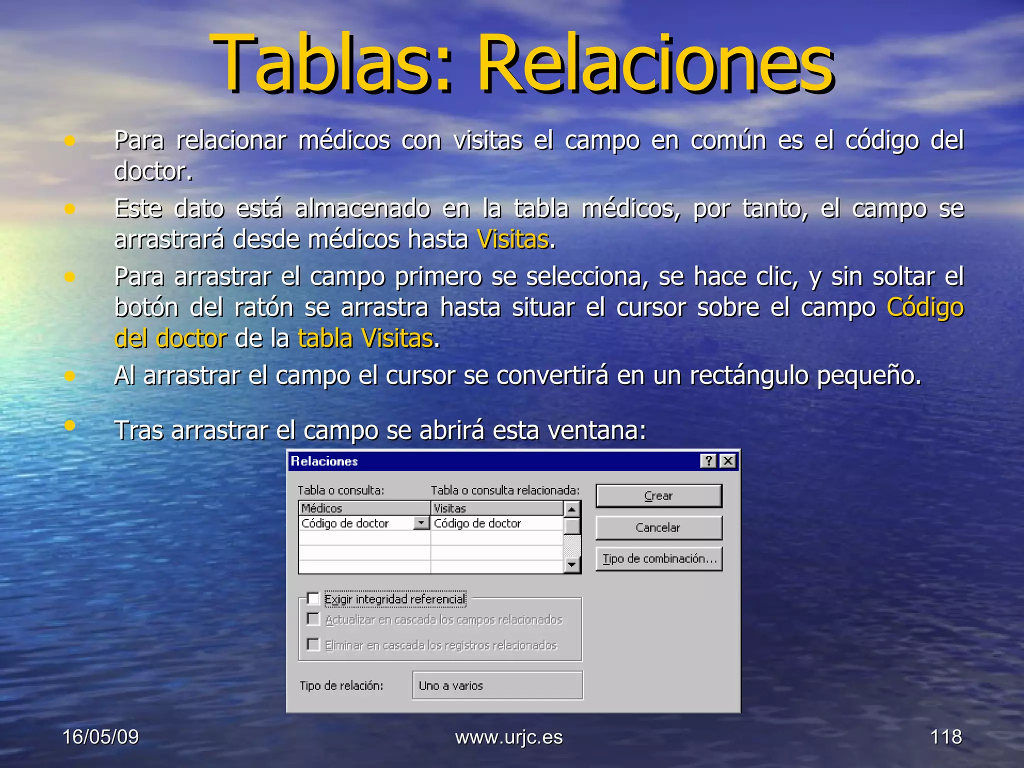 Tablas:   Relaciones Para relacionar médicos con visitas el campo en común es el código del doctor.  Este dato está almacenado en la tabla médicos, por tanto, el campo se arrastrará desde médicos hasta  Visitas .  Para arrastrar el campo primero se selecciona, se hace clic, y sin soltar el botón del ratón se arrastra hasta situar el cursor sobre el campo  Código del doctor  de la  tabla Visitas .  Al arrastrar el campo el cursor se convertirá en un rectángulo pequeño.  Tras arrastrar el campo se abrirá esta ventana:   10/06/09 www.urjc.es  