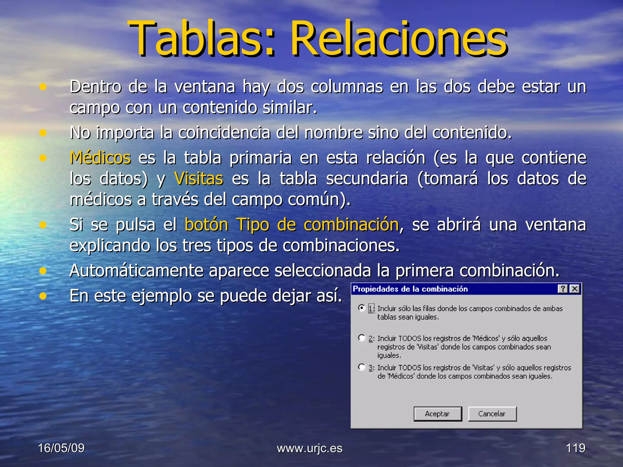Tablas:   Relaciones Dentro de la ventana hay dos columnas en las dos debe estar un campo con un contenido similar.  No importa la coincidencia del nombre sino del contenido.  Médicos  es la tabla primaria en esta relación (es la que contiene los datos) y  Visitas  es la tabla secundaria (tomará los datos de médicos a través del campo común).  Si se pulsa el  botón Tipo de combinación , se abrirá una ventana explicando los tres tipos de combinaciones.  Automáticamente aparece seleccionada la primera combinación.  En este ejemplo se puede dejar así.  10/06/09 www.urjc.es  