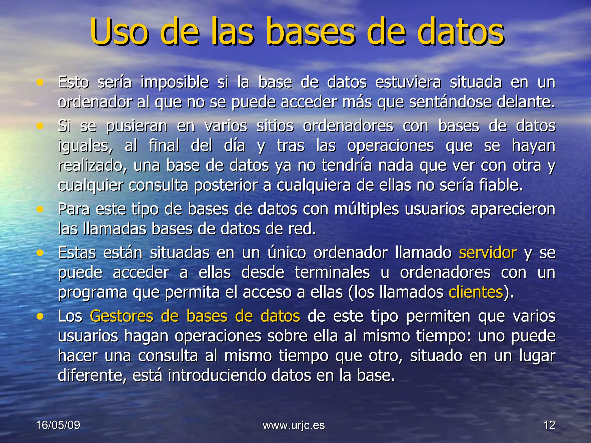 Uso de las bases de datos Esto sería imposible si la base de datos estuviera situada en un ordenador al que no se puede acceder más que sentándose delante. Si se pusieran en varios sitios ordenadores con bases de datos iguales, al final del día y tras las operaciones que se hayan realizado, una base de datos ya no tendría nada que ver con otra y cualquier consulta posterior a cualquiera de ellas no sería fiable.  Para este tipo de bases de datos con múltiples usuarios aparecieron las llamadas bases de datos de red.  Estas están situadas en un único ordenador llamado  servidor  y se puede acceder a ellas desde terminales u ordenadores con un programa que permita el acceso a ellas (los llamados  clientes ).  Los  Gestores de bases de datos  de este tipo permiten que varios usuarios hagan operaciones sobre ella al mismo tiempo: uno puede hacer una consulta al mismo tiempo que otro, situado en un lugar diferente, está introduciendo datos en la base.  10/06/09 www.urjc.es  