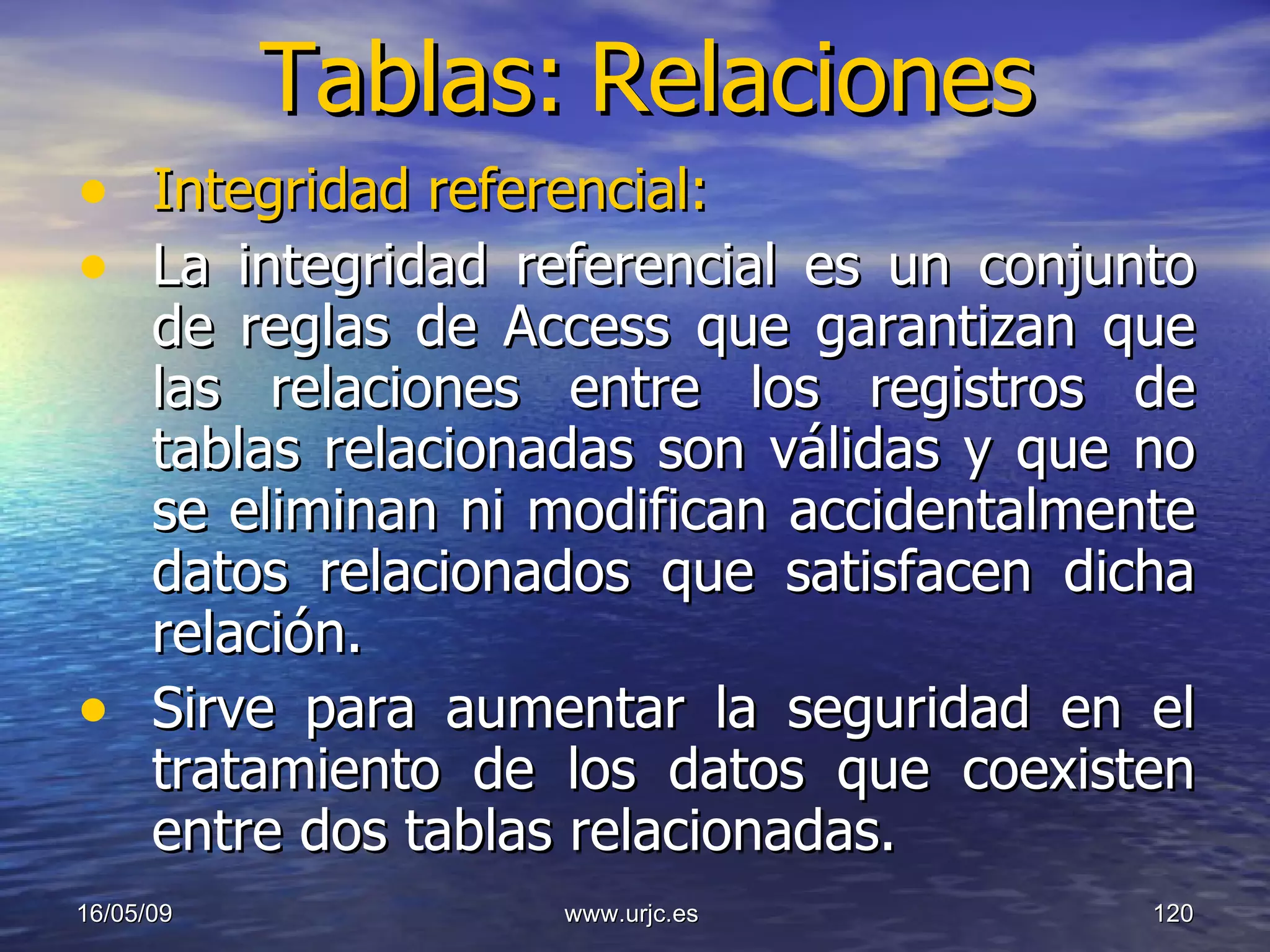 Tablas:   Relaciones Integridad referencial: La integridad referencial es un conjunto de reglas de Access que garantizan que las relaciones entre los registros de tablas relacionadas son válidas y que no se eliminan ni modifican accidentalmente datos relacionados que satisfacen dicha relación.  Sirve para aumentar la seguridad en el tratamiento de los datos que coexisten entre dos tablas relacionadas. 10/06/09 www.urjc.es  