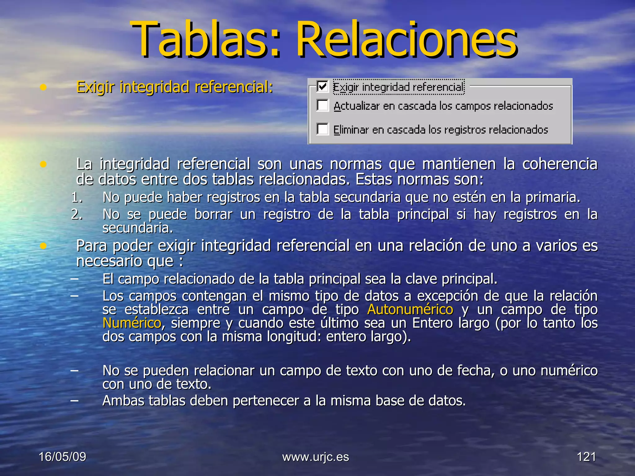 Tablas:   Relaciones Exigir integridad referencial:   La integridad referencial son unas normas que mantienen la coherencia de datos entre dos tablas relacionadas. Estas normas son:  No puede haber registros en la tabla secundaria que no estén en la primaria.  No se puede borrar un registro de la tabla principal si hay registros en la secundaria.  Para poder exigir integridad referencial en una relación de uno a varios es necesario que :   El campo relacionado de la tabla principal sea la clave principal.  Los campos contengan el mismo tipo de datos a excepción de que la relación se establezca entre un campo de tipo  Autonumérico  y un campo de tipo  Numérico , siempre y cuando este último sea un Entero largo (por lo tanto los dos campos con la misma longitud: entero largo). No se pueden relacionar un campo de texto con uno de fecha, o uno numérico con uno de texto. Ambas tablas deben pertenecer a la misma base de datos .  10/06/09 www.urjc.es  