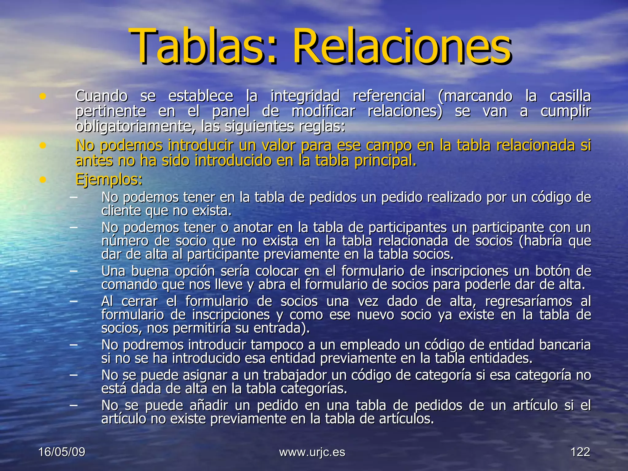 Tablas:   Relaciones Cuando se establece la integridad referencial (marcando la casilla pertinente en el panel de modificar relaciones) se van a cumplir obligatoriamente, las siguientes reglas:  No podemos introducir un valor para ese campo en la tabla relacionada si antes no ha sido introducido en la tabla principal. Ejemplos:   No podemos tener en la tabla de pedidos un pedido realizado por un código de cliente que no exista. No podemos tener o anotar en la tabla de participantes un participante con un número de socio que no exista en la tabla relacionada de socios (habría que dar de alta al participante previamente en la tabla socios.  Una buena opción sería colocar en el formulario de inscripciones un botón de comando que nos lleve y abra el formulario de socios para poderle dar de alta.  Al cerrar el formulario de socios una vez dado de alta, regresaríamos al formulario de inscripciones y como ese nuevo socio ya existe en la tabla de socios, nos permitiría su entrada).  No podremos introducir tampoco a un empleado un código de entidad bancaria si no se ha introducido esa entidad previamente en la tabla entidades.  No se puede asignar a un trabajador un código de categoría si esa categoría no está dada de alta en la tabla categorías.  No se puede añadir un pedido en una tabla de pedidos de un artículo si el artículo no existe previamente en la tabla de artículos. 10/06/09 www.urjc.es  
