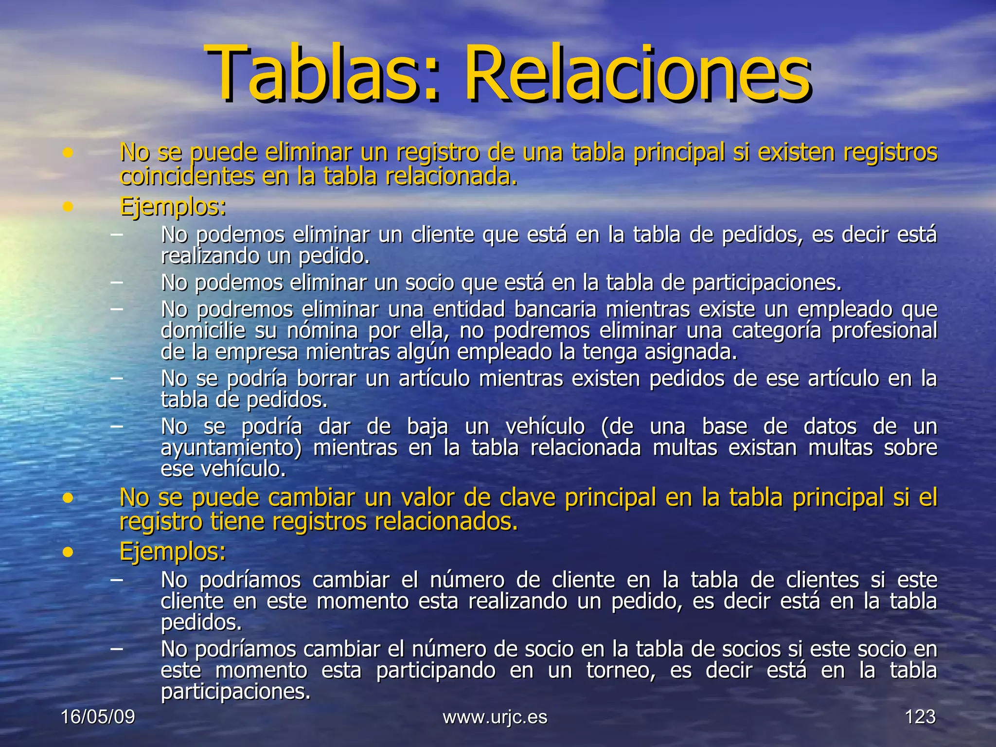 Tablas:   Relaciones No se puede eliminar un registro de una tabla principal si existen registros coincidentes en la tabla relacionada. Ejemplos: No podemos eliminar un cliente que está en la tabla de pedidos, es decir está realizando un pedido. No podemos eliminar un socio que está en la tabla de participaciones.  No podremos eliminar una entidad bancaria mientras existe un empleado que domicilie su nómina por ella, no podremos eliminar una categoría profesional de la empresa mientras algún empleado la tenga asignada.  No se podría borrar un artículo mientras existen pedidos de ese artículo en la tabla de pedidos.  No se podría dar de baja un vehículo (de una base de datos de un ayuntamiento) mientras en la tabla relacionada multas existan multas sobre ese vehículo. No se puede cambiar un valor de clave principal en la tabla principal si el registro tiene registros relacionados. Ejemplos: No podríamos cambiar el número de cliente en la tabla de clientes si este cliente en este momento esta realizando un pedido, es decir está en la tabla pedidos. No podríamos cambiar el número de socio en la tabla de socios si este socio en este momento esta participando en un torneo, es decir está en la tabla participaciones.  10/06/09 www.urjc.es  