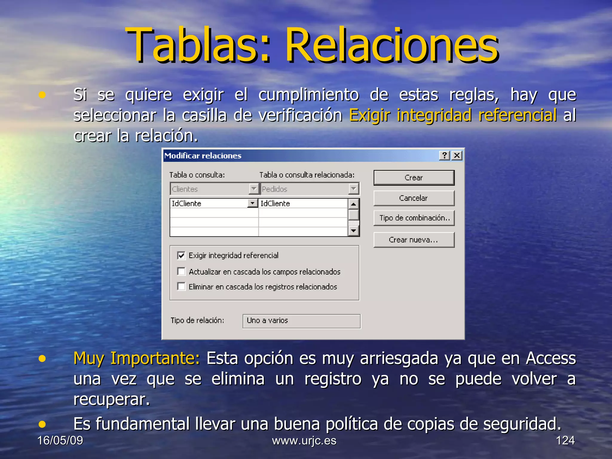 Tablas:   Relaciones Si se quiere exigir el cumplimiento de estas reglas, hay que seleccionar la casilla de verificación  Exigir integridad referencial  al crear la relación. Muy Importante:  Esta opción es muy arriesgada ya que en Access una vez que se elimina un registro ya no se puede volver a recuperar.  Es fundamental llevar una buena política de copias de seguridad.  10/06/09 www.urjc.es  