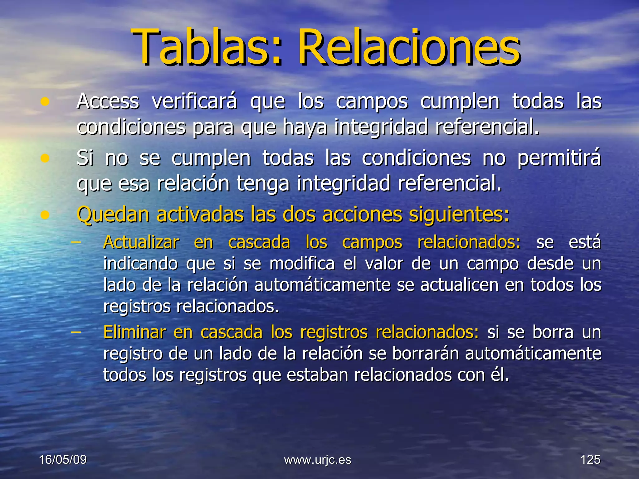 Tablas:   Relaciones Access verificará que los campos cumplen todas las condiciones para que haya integridad referencial.  Si no se cumplen todas las condiciones no permitirá que esa relación tenga integridad referencial.  Quedan activadas las dos acciones siguientes: Actualizar en cascada los campos relacionados:  se está indicando que si se modifica el valor de un campo desde un lado de la relación automáticamente se actualicen en todos los registros relacionados.  Eliminar en cascada los registros relacionados:  si se borra un registro de un lado de la relación se borrarán automáticamente todos los registros que estaban relacionados con él.  10/06/09 www.urjc.es  