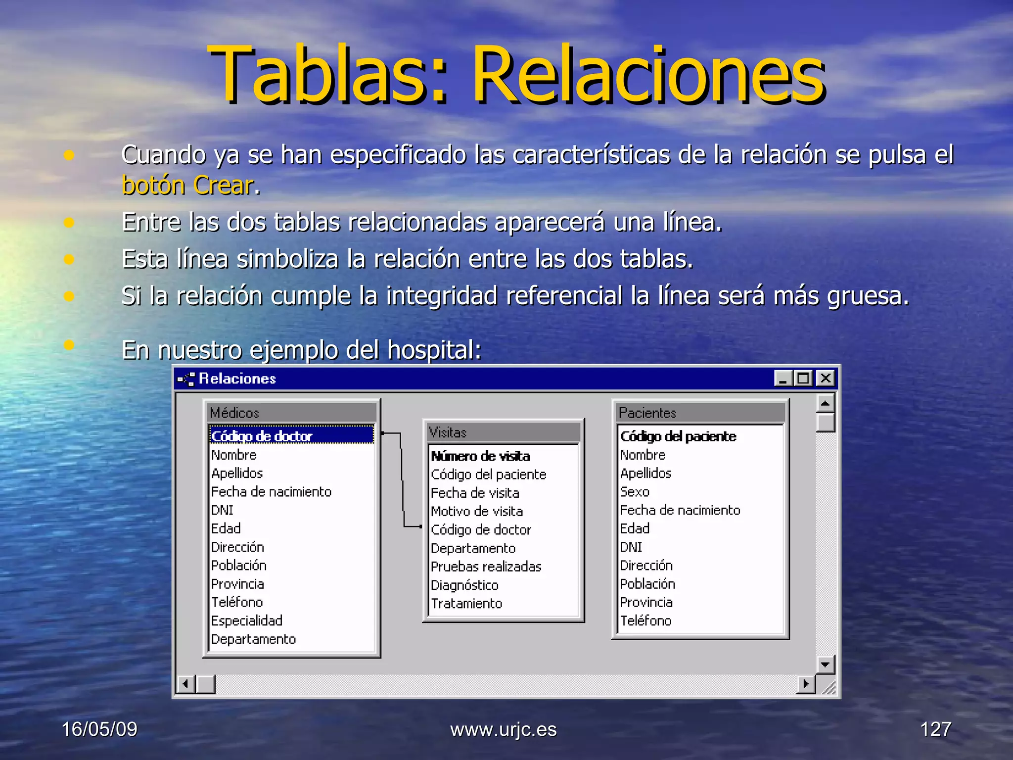 Tablas:   Relaciones Cuando ya se han especificado las características de la relación se pulsa el  botón Crear .  Entre las dos tablas relacionadas aparecerá una línea.  Esta línea simboliza la relación entre las dos tablas.  Si la relación cumple la integridad referencial la línea será más gruesa. En nuestro ejemplo del hospital:   10/06/09 www.urjc.es  