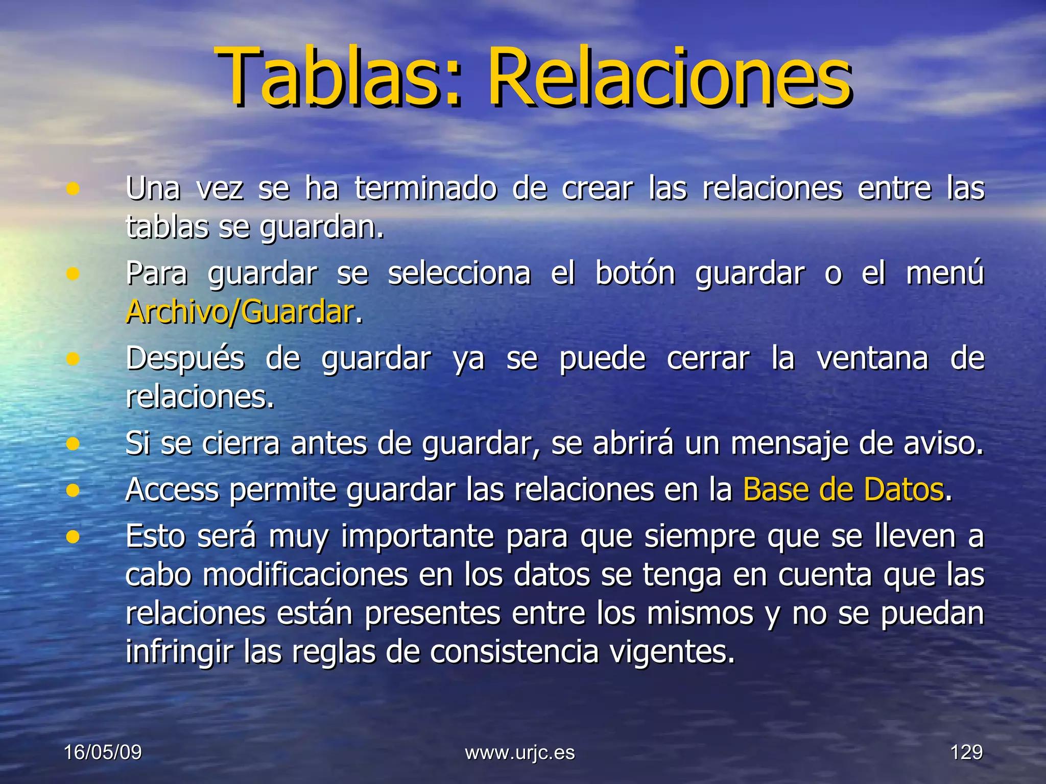 Tablas:   Relaciones Una vez se ha terminado de crear las relaciones entre las tablas se guardan.  Para guardar se selecciona el botón guardar o el menú  Archivo/Guardar .  Después de guardar ya se puede cerrar la ventana de relaciones.  Si se cierra antes de guardar, se abrirá un mensaje de aviso.  Access permite guardar las relaciones en la  Base de Datos .  Esto será muy importante para que siempre que se lleven a cabo modificaciones en los datos se tenga en cuenta que las relaciones están presentes entre los mismos y no se puedan infringir las reglas de consistencia vigentes.  10/06/09 www.urjc.es  