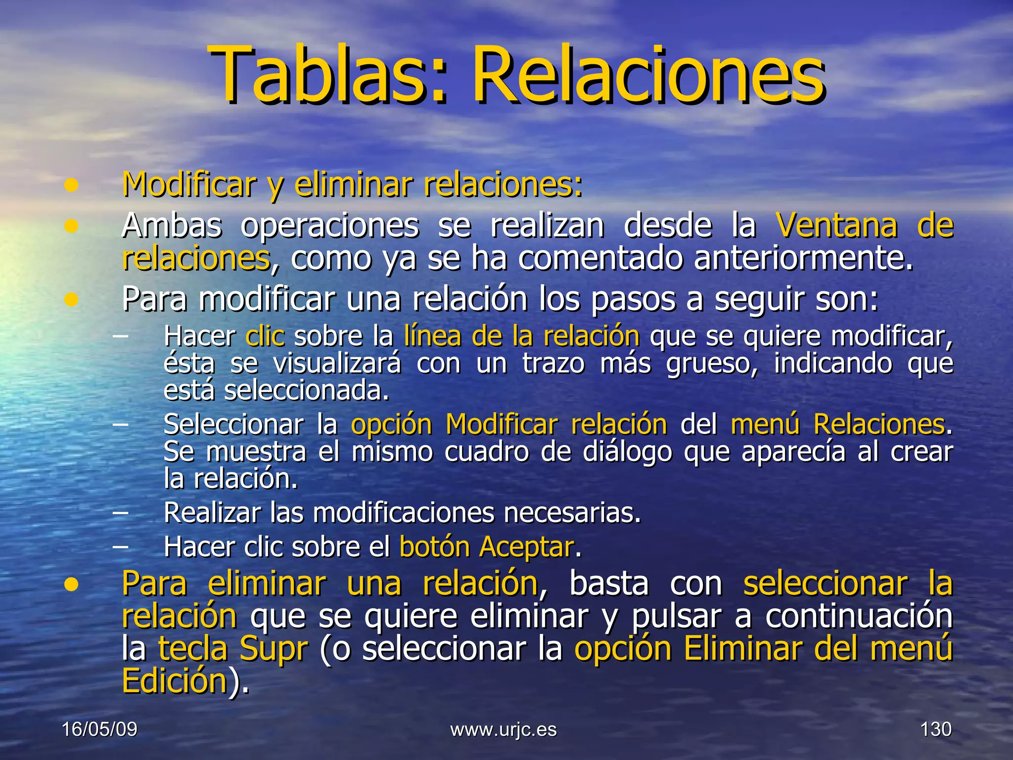 Tablas:   Relaciones Modificar y eliminar relaciones: Ambas operaciones se realizan desde la  Ventana de relaciones , como ya se ha comentado anteriormente. Para modificar una relación los pasos a seguir son:  Hacer  clic  sobre la  línea de la relación  que se quiere modificar, ésta se visualizará con un trazo más grueso, indicando que está seleccionada.  Seleccionar la  opción Modificar relación  del  menú Relaciones . Se muestra el mismo cuadro de diálogo que aparecía al crear la relación.  Realizar las modificaciones necesarias.  Hacer clic sobre el  botón Aceptar .  Para eliminar una relación , basta con  seleccionar la relación  que se quiere eliminar y pulsar a continuación la  tecla Supr  (o seleccionar la  opción Eliminar del menú Edición ).   10/06/09 www.urjc.es  