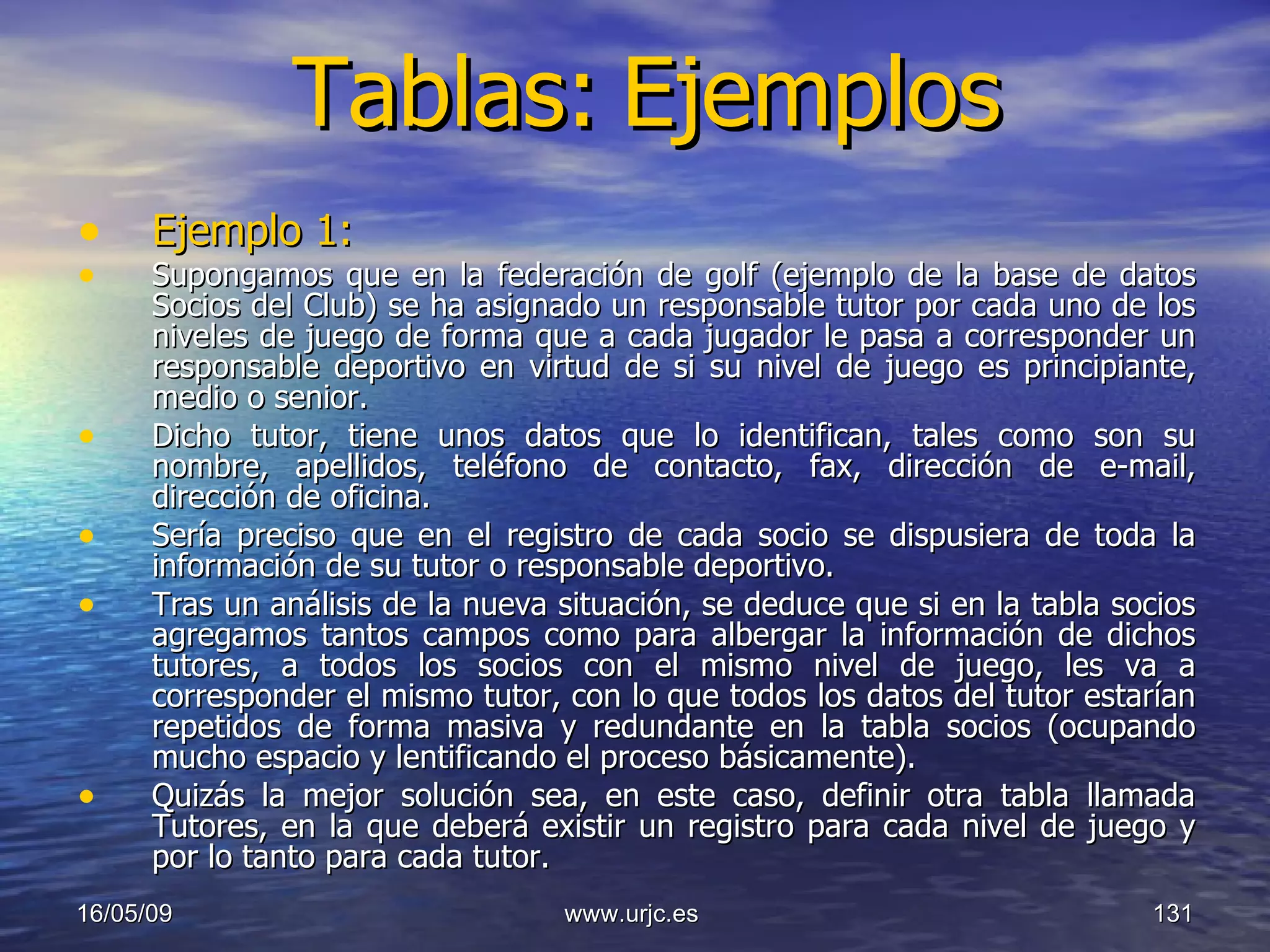 Tablas:   Ejemplos Ejemplo 1: Supongamos que en la federación de golf (ejemplo de la base de datos Socios del Club) se ha asignado un responsable tutor por cada uno de los niveles de juego de forma que a cada jugador le pasa a corresponder un responsable deportivo en virtud de si su nivel de juego es principiante, medio o senior.  Dicho tutor, tiene unos datos que lo identifican, tales como son su nombre, apellidos, teléfono de contacto, fax, dirección de e-mail, dirección de oficina. Sería preciso que en el registro de cada socio se dispusiera de toda la información de su tutor o responsable deportivo. Tras un análisis de la nueva situación, se deduce que si en la tabla socios agregamos tantos campos como para albergar la información de dichos tutores, a todos los socios con el mismo nivel de juego, les va a corresponder el mismo tutor, con lo que todos los datos del tutor estarían repetidos de forma masiva y redundante en la tabla socios (ocupando mucho espacio y lentificando el proceso básicamente).  Quizás la mejor solución sea, en este caso, definir otra tabla llamada Tutores, en la que deberá existir un registro para cada nivel de juego y por lo tanto para cada tutor.  10/06/09 www.urjc.es  
