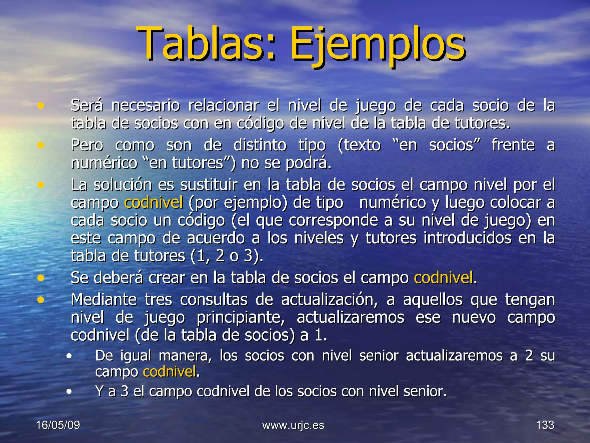 Tablas:   Ejemplos Será necesario relacionar el nivel de juego de cada socio de la tabla de socios con en código de nivel de la tabla de tutores.  Pero como son de distinto tipo (texto “en socios” frente a numérico “en tutores”) no se podrá.  La solución es sustituir en la tabla de socios el campo nivel por el campo  codnivel  (por ejemplo) de tipo   numérico y luego colocar a cada socio un código (el que corresponde a su nivel de juego) en este campo de acuerdo a los niveles y tutores introducidos en la tabla de tutores (1, 2 o 3). Se deberá crear en la tabla de socios el campo  codnivel . Mediante tres consultas de actualización, a aquellos que tengan nivel de juego principiante, actualizaremos ese nuevo campo codnivel (de la tabla de socios) a 1.  De igual manera, los socios con nivel senior actualizaremos a 2 su campo  codnivel .  Y a 3 el campo codnivel de los socios con nivel senior. 10/06/09 www.urjc.es  