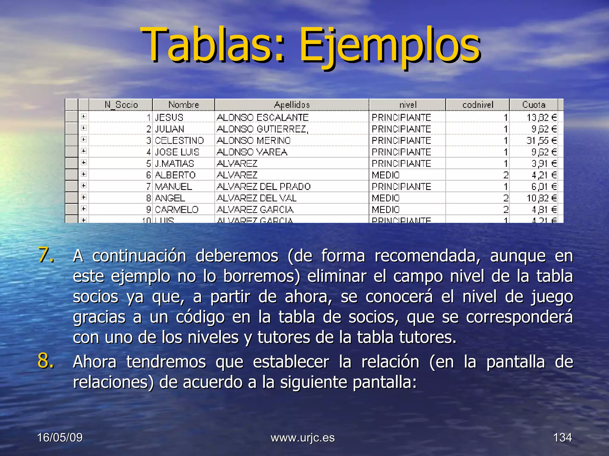 Tablas:   Ejemplos A continuación deberemos (de forma recomendada, aunque en este ejemplo no lo borremos) eliminar el campo nivel de la tabla socios ya que, a partir de ahora, se conocerá el nivel de juego gracias a un código en la tabla de socios, que se corresponderá con uno de los niveles y tutores de la tabla tutores. Ahora tendremos que establecer la relación (en la pantalla de relaciones) de acuerdo a la siguiente pantalla: 10/06/09 www.urjc.es  