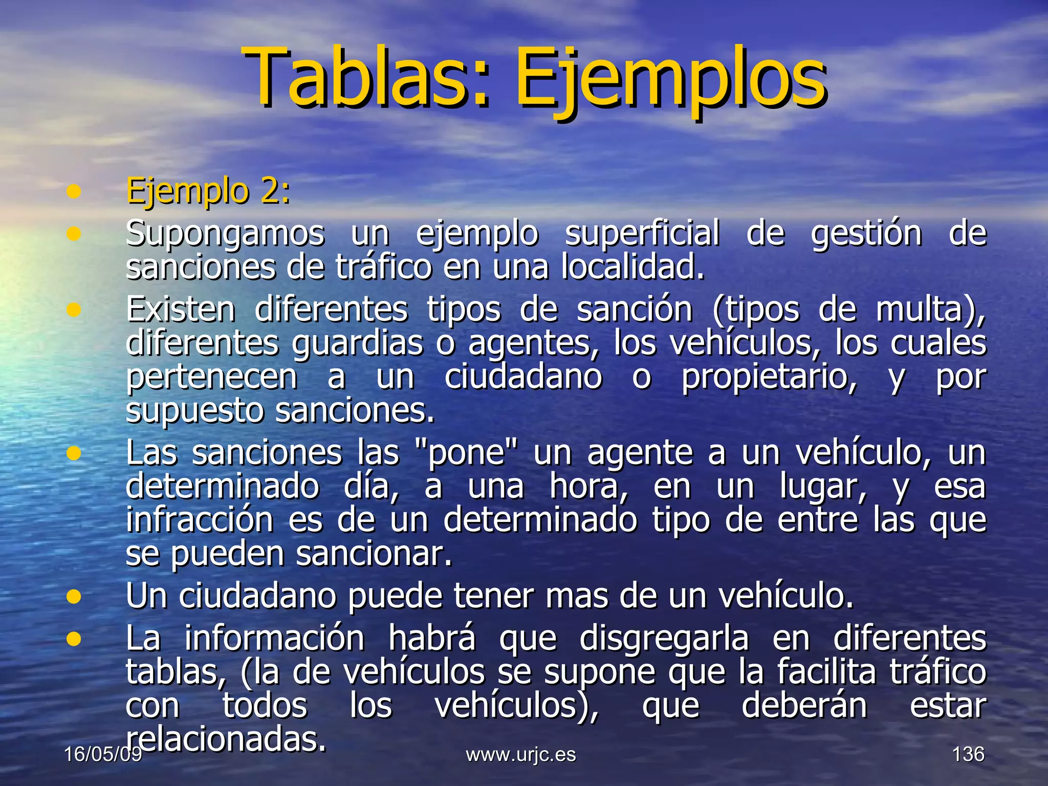 Tablas:   Ejemplos Ejemplo 2:   Supongamos un ejemplo superficial de gestión de sanciones de tráfico en una localidad. Existen diferentes tipos de sanción (tipos de multa), diferentes guardias o agentes, los vehículos, los cuales pertenecen a un ciudadano o propietario, y por supuesto sanciones.  Las sanciones las "pone" un agente a un vehículo, un determinado día, a una hora, en un lugar, y esa infracción es de un determinado tipo de entre las que se pueden sancionar.  Un ciudadano puede tener mas de un vehículo. La información habrá que disgregarla en diferentes tablas, (la de vehículos se supone que la facilita tráfico con todos los vehículos), que deberán estar relacionadas.  10/06/09 www.urjc.es  