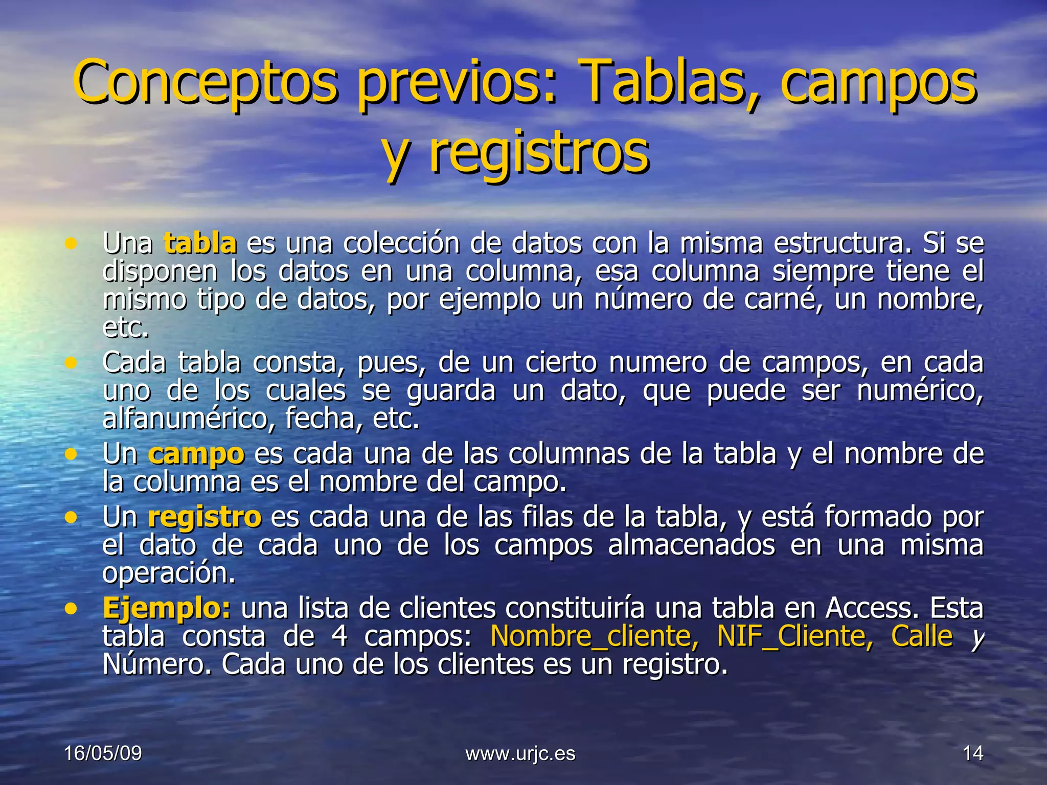 Conceptos previos: Tablas, campos y registros  Una  tabla   es una colección de datos con la misma estructura. Si se disponen los datos en una columna, esa columna siempre tiene el mismo tipo de datos, por ejemplo un número de carné, un nombre, etc.  Cada tabla consta, pues, de un cierto numero de campos, en cada uno de los cuales se guarda un dato, que puede ser numérico, alfanumérico, fecha, etc. Un  campo   es cada una de las columnas de la tabla y el nombre de la columna es el nombre del campo. Un  registro   es cada una de las filas de la tabla, y está formado por el dato de cada uno de los campos almacenados en una misma operación. Ejemplo:  una lista de clientes constituiría una tabla en Access. Esta tabla consta de 4 campos:  Nombre_cliente, NIF_Cliente, Calle  y  Número. Cada uno de los clientes es un registro. 10/06/09 www.urjc.es  