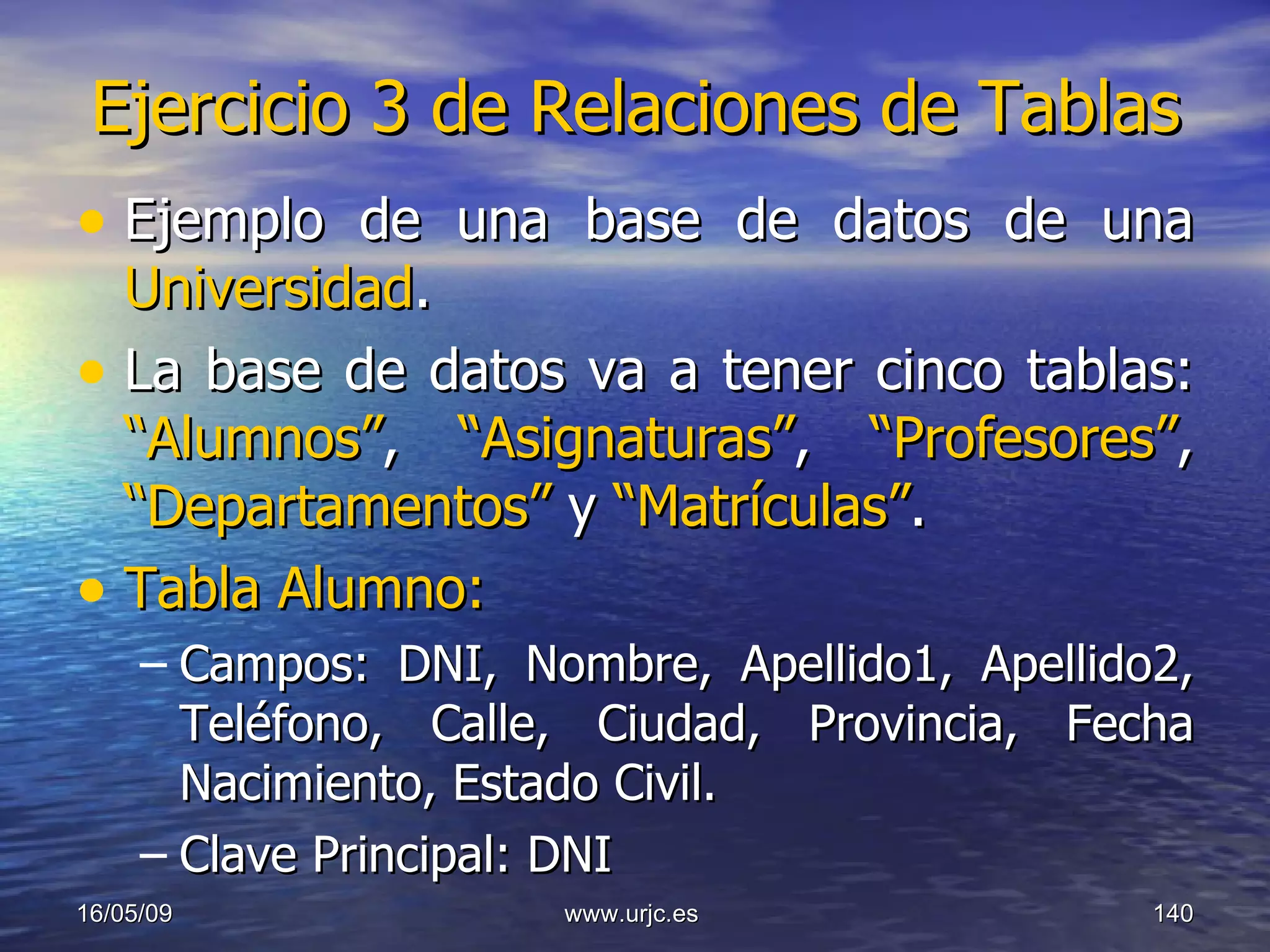 Ejercicio 3 de Relaciones de Tablas Ejemplo de una base de datos de una  Universidad . La base de datos va a tener cinco tablas:  “Alumnos” ,  “Asignaturas” ,  “Profesores” ,  “Departamentos”  y  “Matrículas” . Tabla Alumno: Campos: DNI, Nombre, Apellido1, Apellido2, Teléfono, Calle, Ciudad, Provincia, Fecha Nacimiento, Estado Civil. Clave Principal: DNI 10/06/09 www.urjc.es  