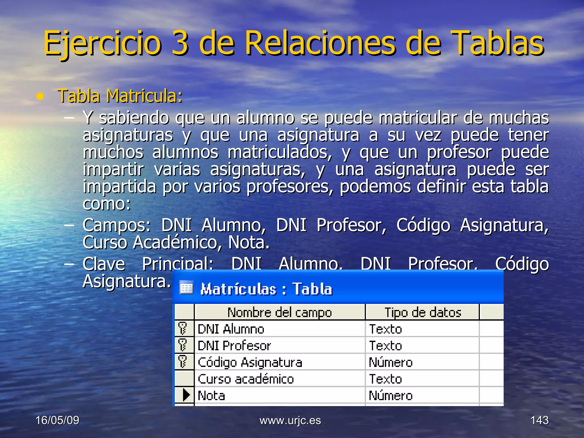 Ejercicio 3 de Relaciones de Tablas Tabla Matricula: Y sabiendo que un alumno se puede matricular de muchas asignaturas y que una asignatura a su vez puede tener muchos alumnos matriculados, y que un profesor puede impartir varias asignaturas, y una asignatura puede ser impartida por varios profesores, podemos definir esta tabla como: Campos: DNI Alumno, DNI Profesor, Código Asignatura, Curso Académico, Nota. Clave Principal: DNI Alumno, DNI Profesor, Código Asignatura. 10/06/09 www.urjc.es  