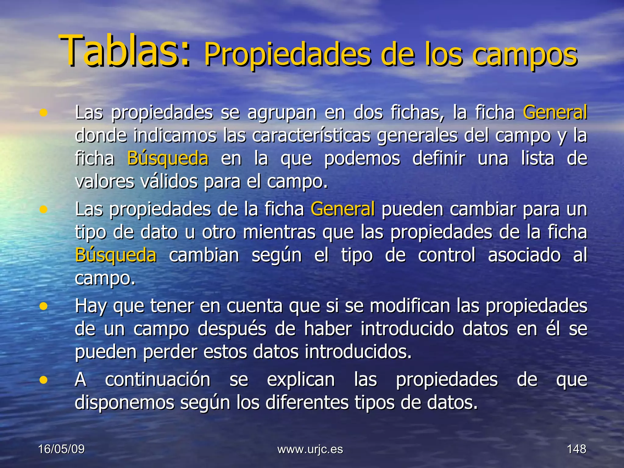 Tablas:   Propiedades de los campos Las propiedades se agrupan en dos fichas, la ficha  General  donde indicamos las características generales del campo y la ficha  Búsqueda  en la que podemos definir una lista de valores válidos para el campo. Las propiedades de la ficha  General  pueden cambiar para un tipo de dato u otro mientras que las propiedades de la ficha  Búsqueda  cambian según el tipo de control asociado al campo.  Hay que tener en cuenta que si se modifican las propiedades de un campo después de haber introducido datos en él se pueden perder estos datos introducidos.  A continuación se explican las propiedades de que disponemos según los diferentes tipos de datos.  10/06/09 www.urjc.es  