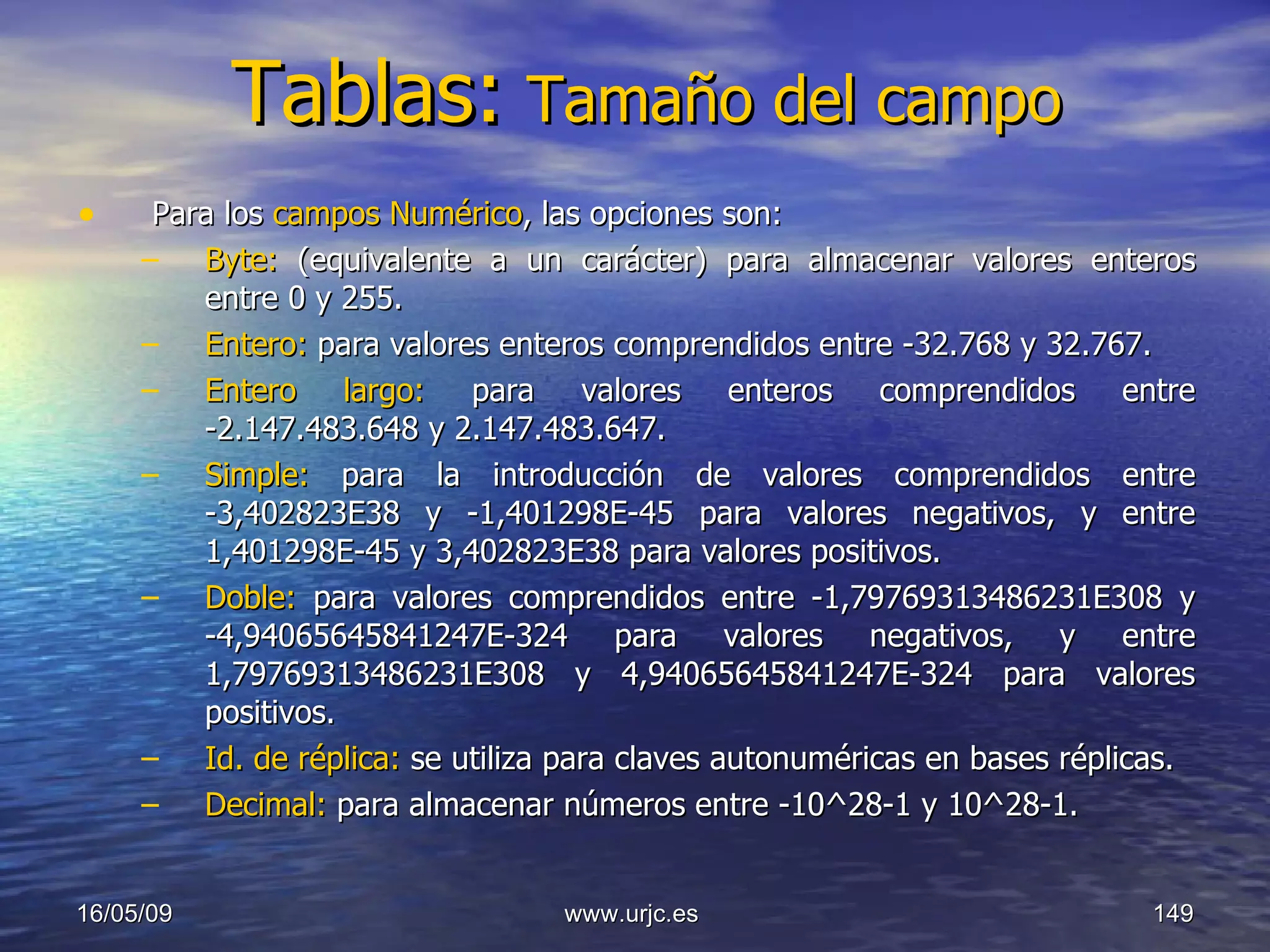 Tablas:   Tamaño del campo Para los  campos Numérico , las opciones son:  Byte:  (equivalente a un carácter) para almacenar valores enteros entre 0 y 255.  Entero:  para valores enteros comprendidos entre -32.768 y 32.767.  Entero largo:  para valores enteros comprendidos entre -2.147.483.648 y 2.147.483.647.  Simple:  para la introducción de valores comprendidos entre -3,402823E38 y -1,401298E-45 para valores negativos, y entre 1,401298E-45 y 3,402823E38 para valores positivos. Doble:  para valores comprendidos entre -1,79769313486231E308 y -4,94065645841247E-324 para valores negativos, y entre 1,79769313486231E308 y 4,94065645841247E-324 para valores positivos. Id. de réplica:  se utiliza para claves autonuméricas en bases réplicas. Decimal:  para almacenar números entre -10^28-1 y 10^28-1. 10/06/09 www.urjc.es  