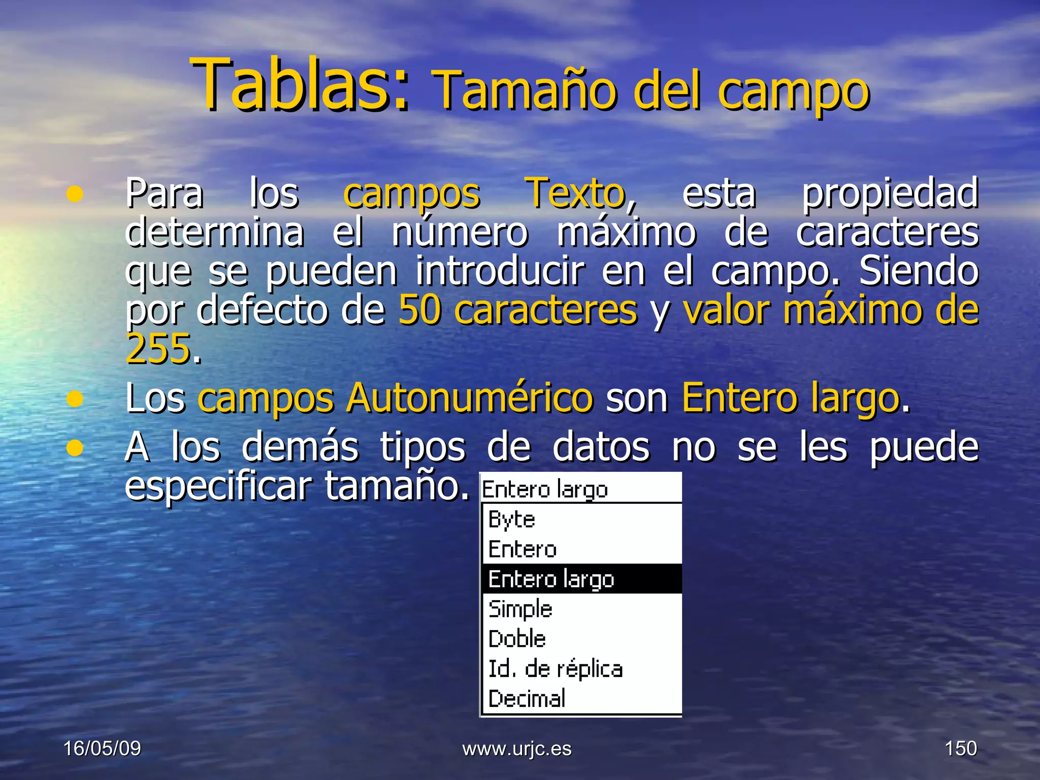 Tablas:   Tamaño del campo Para los  campos Texto , esta propiedad determina el número máximo de caracteres que se pueden introducir en el campo. Siendo por defecto de  50 caracteres  y  valor máximo de 255 .  Los  campos Autonumérico  son  Entero largo .  A los demás tipos de datos no se les puede especificar tamaño.  10/06/09 www.urjc.es  