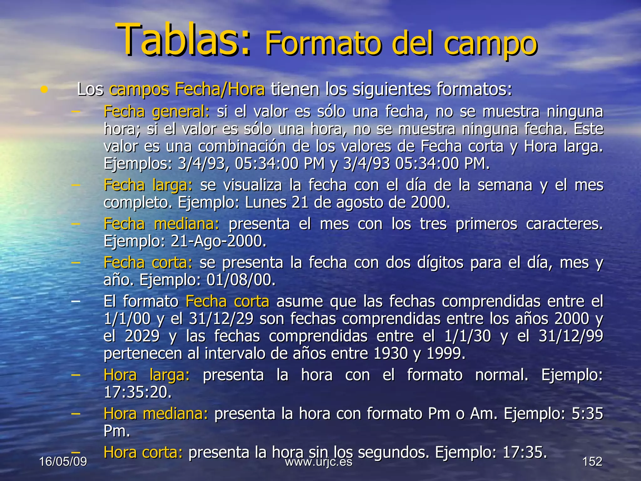 Tablas:   Formato del campo Los  campos Fecha/Hora  tienen los siguientes formatos:  Fecha general:  si el valor es sólo una fecha, no se muestra ninguna hora; si el valor es sólo una hora, no se muestra ninguna fecha. Este valor es una combinación de los valores de Fecha corta y Hora larga. Ejemplos: 3/4/93, 05:34:00 PM y 3/4/93 05:34:00 PM.  Fecha larga:  se visualiza la fecha con el día de la semana y el mes completo. Ejemplo: Lunes 21 de agosto de 2000.  Fecha mediana:  presenta el mes con los tres primeros caracteres. Ejemplo: 21-Ago-2000.  Fecha corta:  se presenta la fecha con dos dígitos para el día, mes y año. Ejemplo: 01/08/00.  El formato  Fecha corta  asume que las fechas comprendidas entre el 1/1/00 y el 31/12/29 son fechas comprendidas entre los años 2000 y el 2029 y las fechas comprendidas entre el 1/1/30 y el 31/12/99 pertenecen al intervalo de años entre 1930 y 1999.  Hora larga:  presenta la hora con el formato normal. Ejemplo: 17:35:20.  Hora mediana:  presenta la hora con formato Pm o Am. Ejemplo: 5:35 Pm.  Hora corta:  presenta la hora sin los segundos. Ejemplo: 17:35.  10/06/09 www.urjc.es  