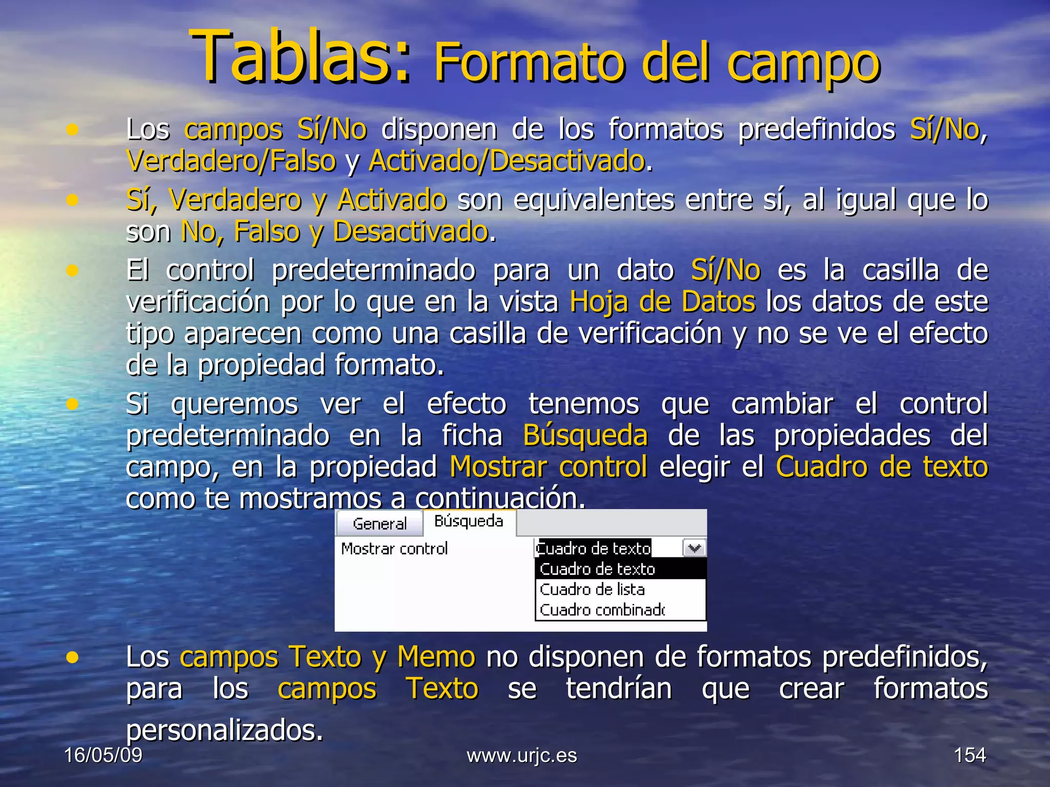 Tablas:   Formato del campo Los  campos Sí/No  disponen de los formatos predefinidos  Sí/No ,  Verdadero/Falso  y  Activado/Desactivado .  Sí, Verdadero y Activado  son equivalentes entre sí, al igual que lo son  No, Falso y Desactivado .  El control predeterminado para un dato  Sí/No  es la casilla de verificación por lo que en la vista  Hoja de Datos  los datos de este tipo aparecen como una casilla de verificación y no se ve el efecto de la propiedad formato.  Si queremos ver el efecto tenemos que cambiar el control predeterminado en la ficha  Búsqueda  de las propiedades del campo, en la propiedad  Mostrar control  elegir el  Cuadro de texto  como te mostramos a continuación. Los  campos Texto   y Memo  no disponen de formatos predefinidos, para los  campos Texto  se tendrían que crear formatos personalizados.   10/06/09 www.urjc.es  