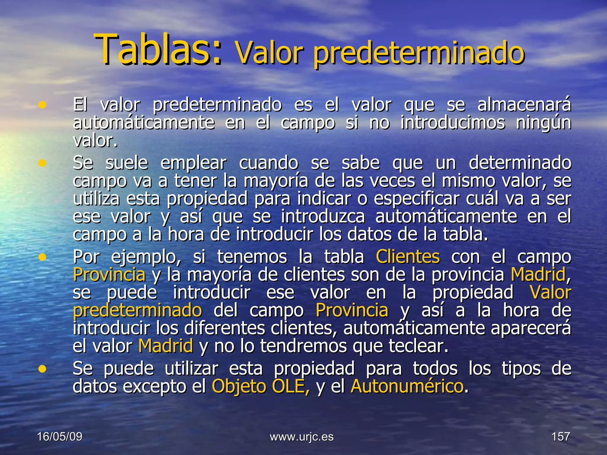 Tablas:   Valor predeterminado El valor predeterminado es el valor que se almacenará automáticamente en el campo si no introducimos ningún valor.  Se suele emplear cuando se sabe que un determinado campo va a tener la mayoría de las veces el mismo valor, se utiliza esta propiedad para indicar o especificar cuál va a ser ese valor y así que se introduzca automáticamente en el campo a la hora de introducir los datos de la tabla.  Por ejemplo, si tenemos la tabla  Clientes  con el campo  Provincia  y la mayoría de clientes son de la provincia  Madrid , se puede introducir ese valor en la propiedad  Valor predeterminado  del campo  Provincia  y así a la hora de introducir los diferentes clientes, automáticamente aparecerá el valor  Madrid  y no lo tendremos que teclear.  Se puede utilizar esta propiedad para todos los tipos de datos excepto el  Objeto OLE,  y el  Autonumérico .  10/06/09 www.urjc.es  