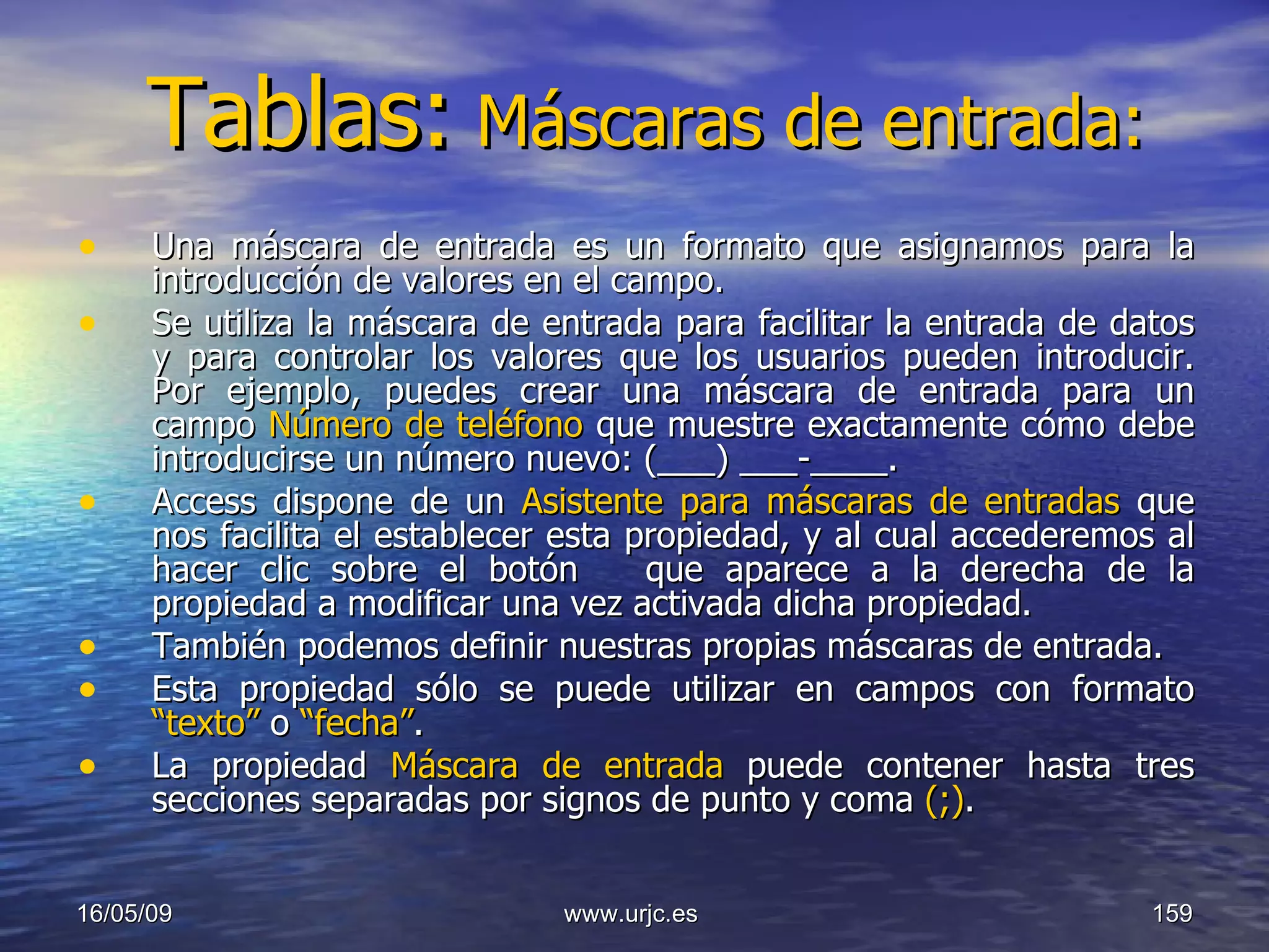 Tablas:   Máscaras de entrada: Una máscara de entrada es un formato que asignamos para la introducción de valores en el campo.  Se utiliza la máscara de entrada para facilitar la entrada de datos y para controlar los valores que los usuarios pueden introducir. Por ejemplo, puedes crear una máscara de entrada para un campo  Número de teléfono  que muestre exactamente cómo debe introducirse un número nuevo: (___) ___-____.  Access dispone de un  Asistente para máscaras de entradas  que nos facilita el establecer esta propiedad, y al cual accederemos al hacer clic sobre el botón  que aparece a la derecha de la propiedad a modificar una vez activada dicha propiedad.  También podemos definir nuestras propias máscaras de entrada. Esta propiedad sólo se puede utilizar en campos con formato  “texto”  o  “fecha” . La propiedad  Máscara de entrada   puede contener hasta tres secciones separadas por signos de punto y coma  (;) . 10/06/09 www.urjc.es  