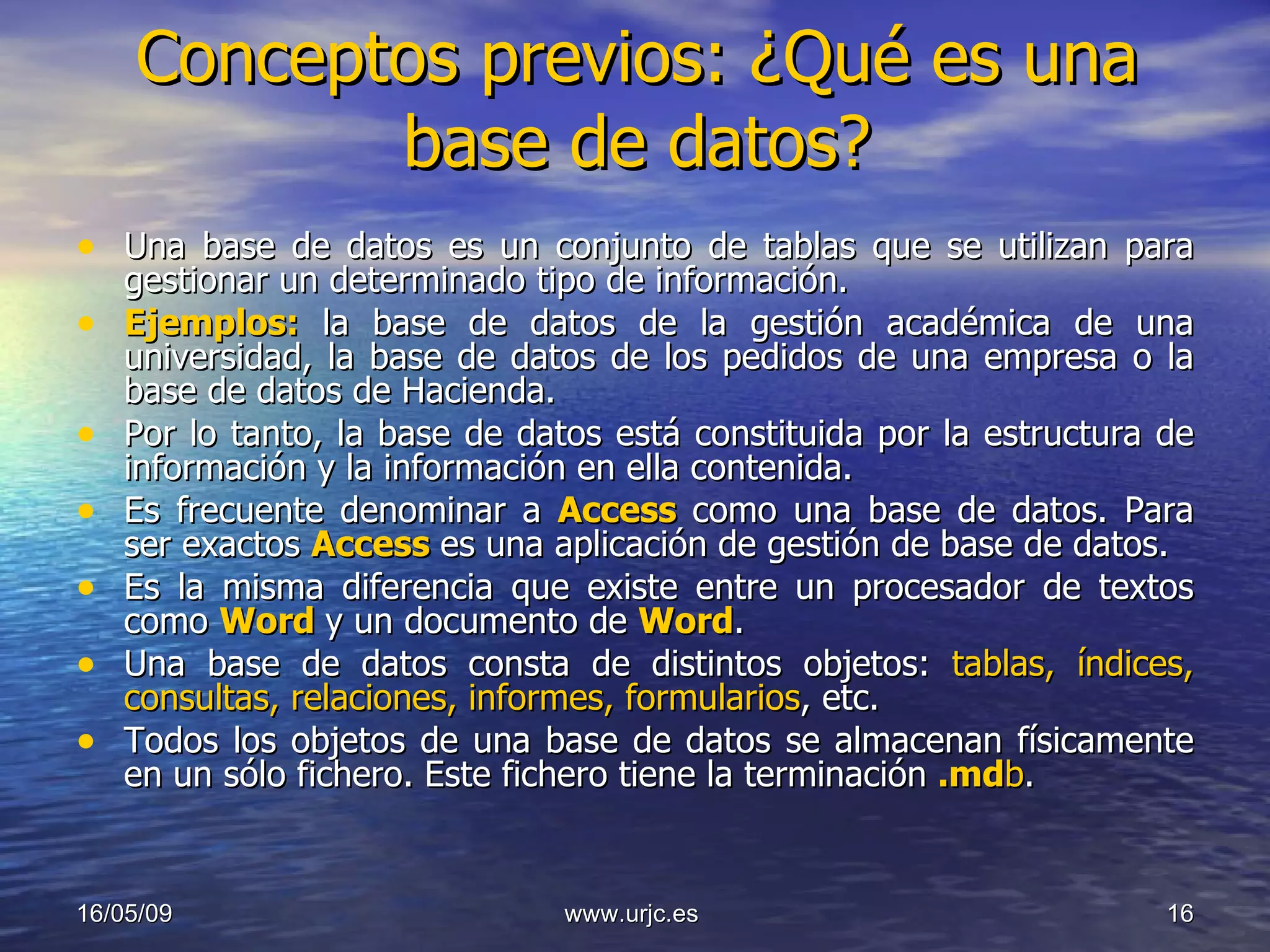 Conceptos previos: ¿Qué es una base de datos? Una base de datos es un conjunto de tablas que se utilizan para gestionar un determinado tipo de información.  Ejemplos:  la base de datos de la gestión académica de una universidad, la base de datos de los pedidos de una empresa o la base de datos de Hacienda. Por lo tanto, la base de datos está constituida por la estructura de información y la información en ella contenida.  Es frecuente denominar a  Access   como una base de datos. Para ser exactos  Access   es una aplicación de gestión de base de datos.  Es la misma diferencia que existe entre un procesador de textos como  Word   y un documento de  Word . Una base de datos consta de distintos objetos:  tablas, índices, consultas, relaciones, informes, formularios , etc.  Todos los objetos de una base de datos se almacenan físicamente en un sólo fichero. Este fichero tiene la terminación  .md b . 10/06/09 www.urjc.es  