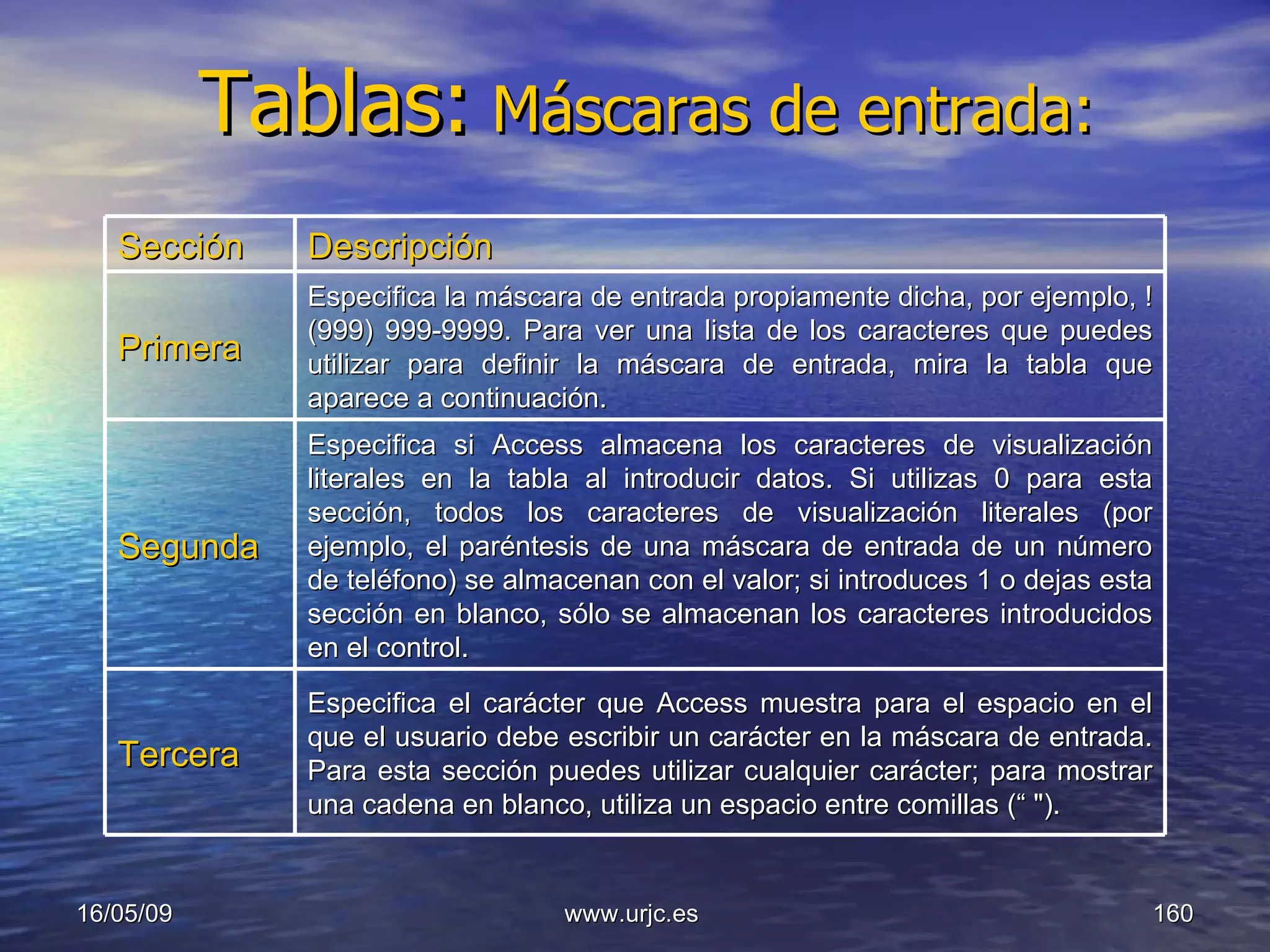 Tablas:   Máscaras de entrada: 10/06/09 www.urjc.es  Sección Descripción Primera Especifica la máscara de entrada propiamente dicha, por ejemplo, !(999) 999-9999. Para ver una lista de los caracteres que puedes utilizar para definir la máscara de entrada, mira la tabla que aparece a continuación. Segunda Especifica si Access almacena los caracteres de visualización literales en la tabla al introducir datos. Si utilizas 0 para esta sección, todos los caracteres de visualización literales (por ejemplo, el paréntesis de una máscara de entrada de un número de teléfono) se almacenan con el valor; si introduces 1 o dejas esta sección en blanco, sólo se almacenan los caracteres introducidos en el control. Tercera Especifica el carácter que Access muestra para el espacio en el que el usuario debe escribir un carácter en la máscara de entrada. Para esta sección puedes utilizar cualquier carácter; para mostrar una cadena en blanco, utiliza un espacio entre comillas (“ "). 