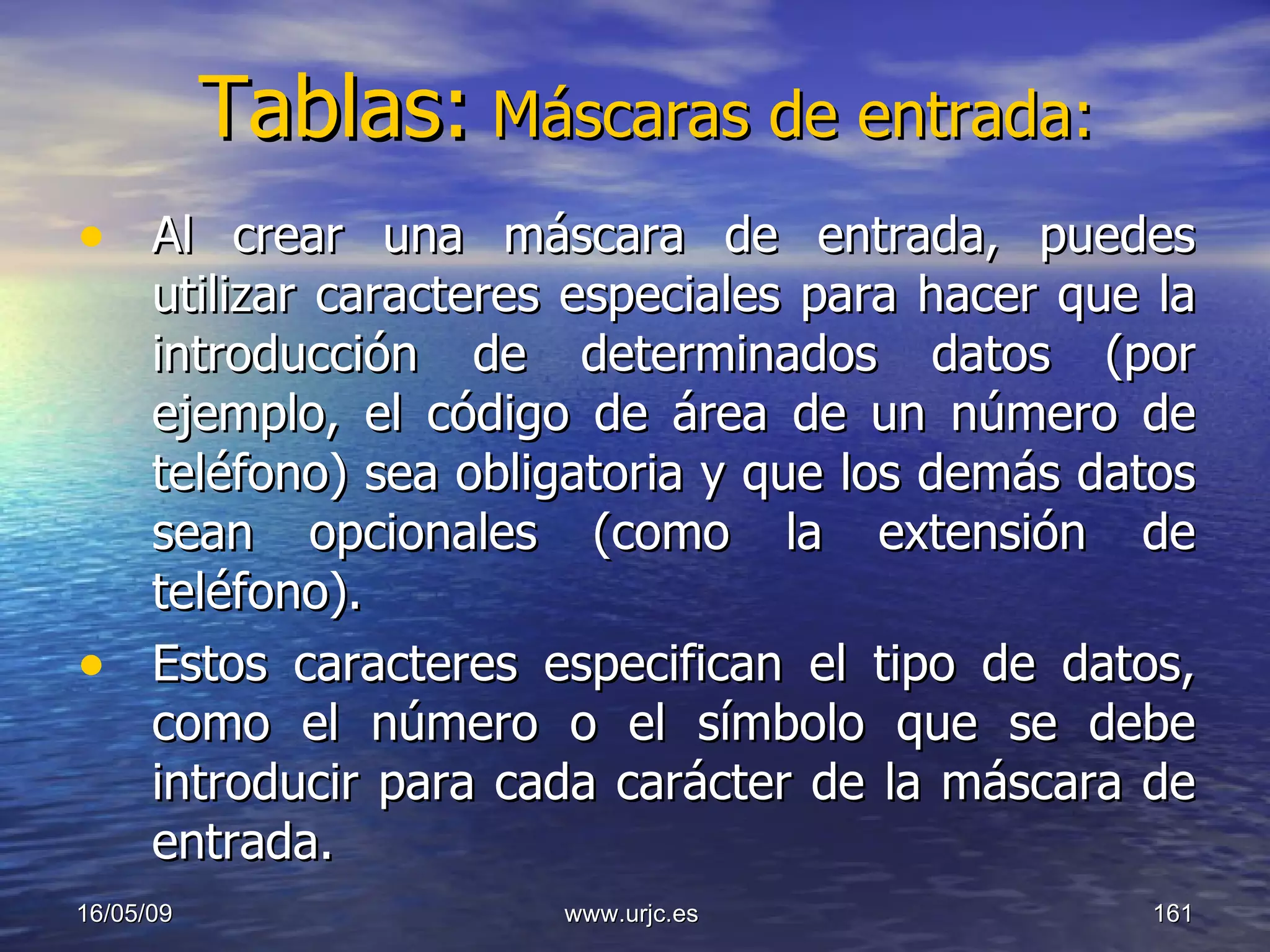 Tablas:   Máscaras de entrada: Al crear una máscara de entrada, puedes utilizar caracteres especiales para hacer que la introducción de determinados datos (por ejemplo, el código de área de un número de teléfono) sea obligatoria y que los demás datos sean opcionales (como la extensión de teléfono).  Estos caracteres especifican el tipo de datos, como el número o el símbolo que se debe introducir para cada carácter de la máscara de entrada.  10/06/09 www.urjc.es  
