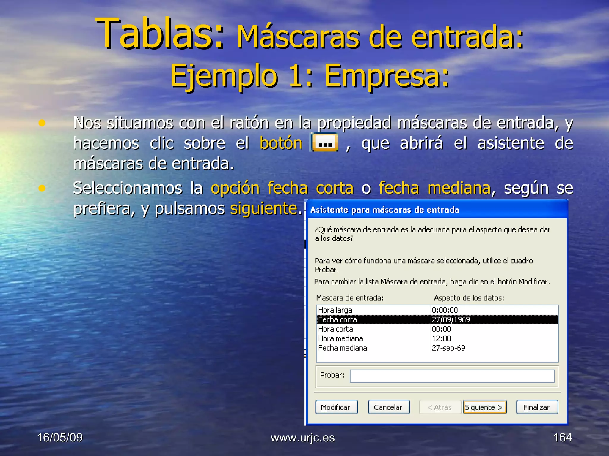 Tablas:   Máscaras de entrada: Ejemplo 1: Empresa: Nos situamos con el ratón en la propiedad máscaras de entrada, y hacemos clic sobre el  botón   , que abrirá el asistente de máscaras de entrada. Seleccionamos la  opción fecha corta  o  fecha mediana , según se prefiera, y pulsamos  siguiente . 10/06/09 www.urjc.es  