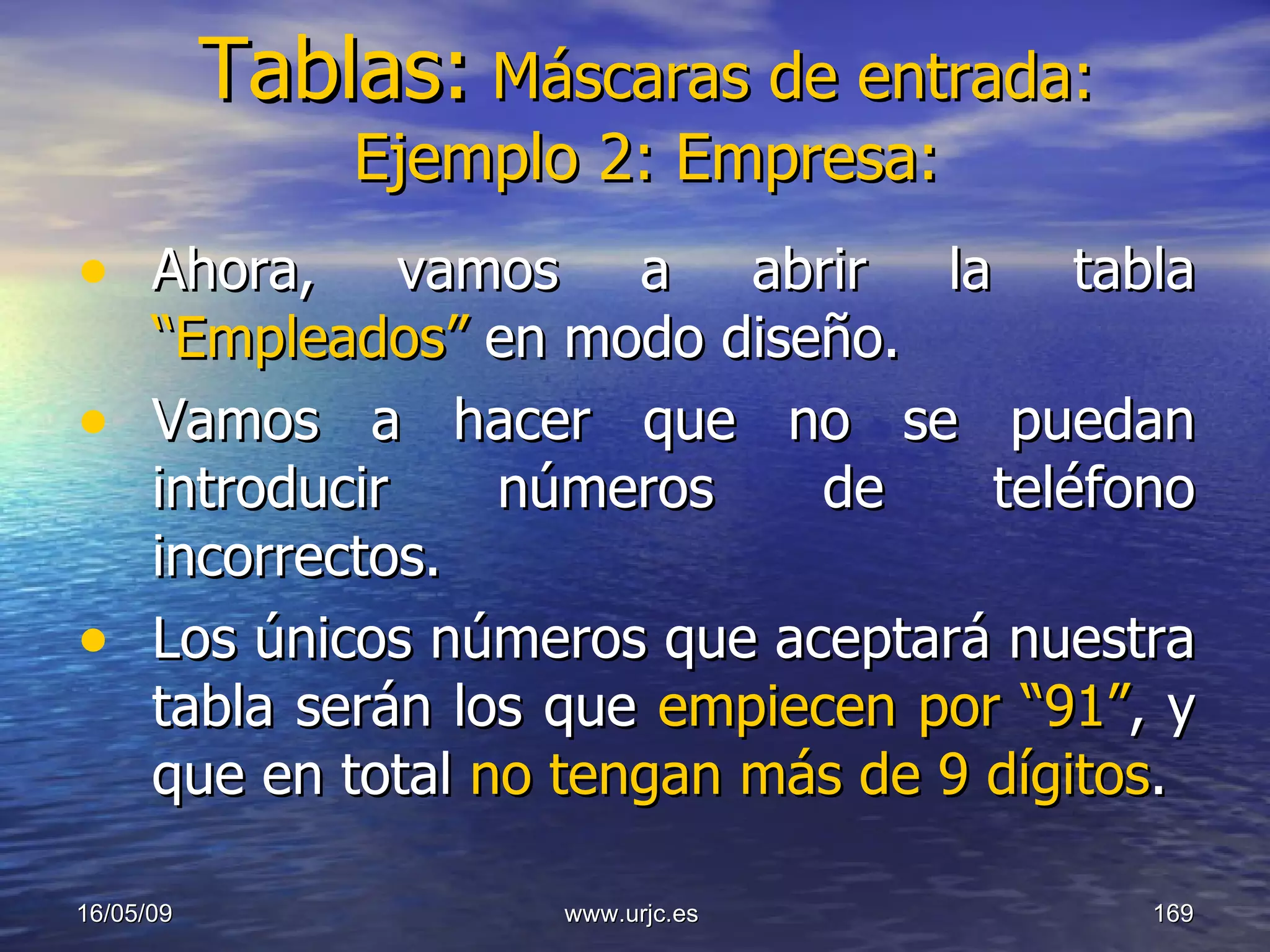 Tablas:   Máscaras de entrada: Ejemplo 2: Empresa: Ahora, vamos a abrir la tabla  “Empleados”  en modo diseño.  Vamos a hacer que no se puedan introducir números de teléfono incorrectos. Los únicos números que aceptará nuestra tabla serán los que  empiecen por “91” , y que en total  no tengan más de 9 dígitos . 10/06/09 www.urjc.es  