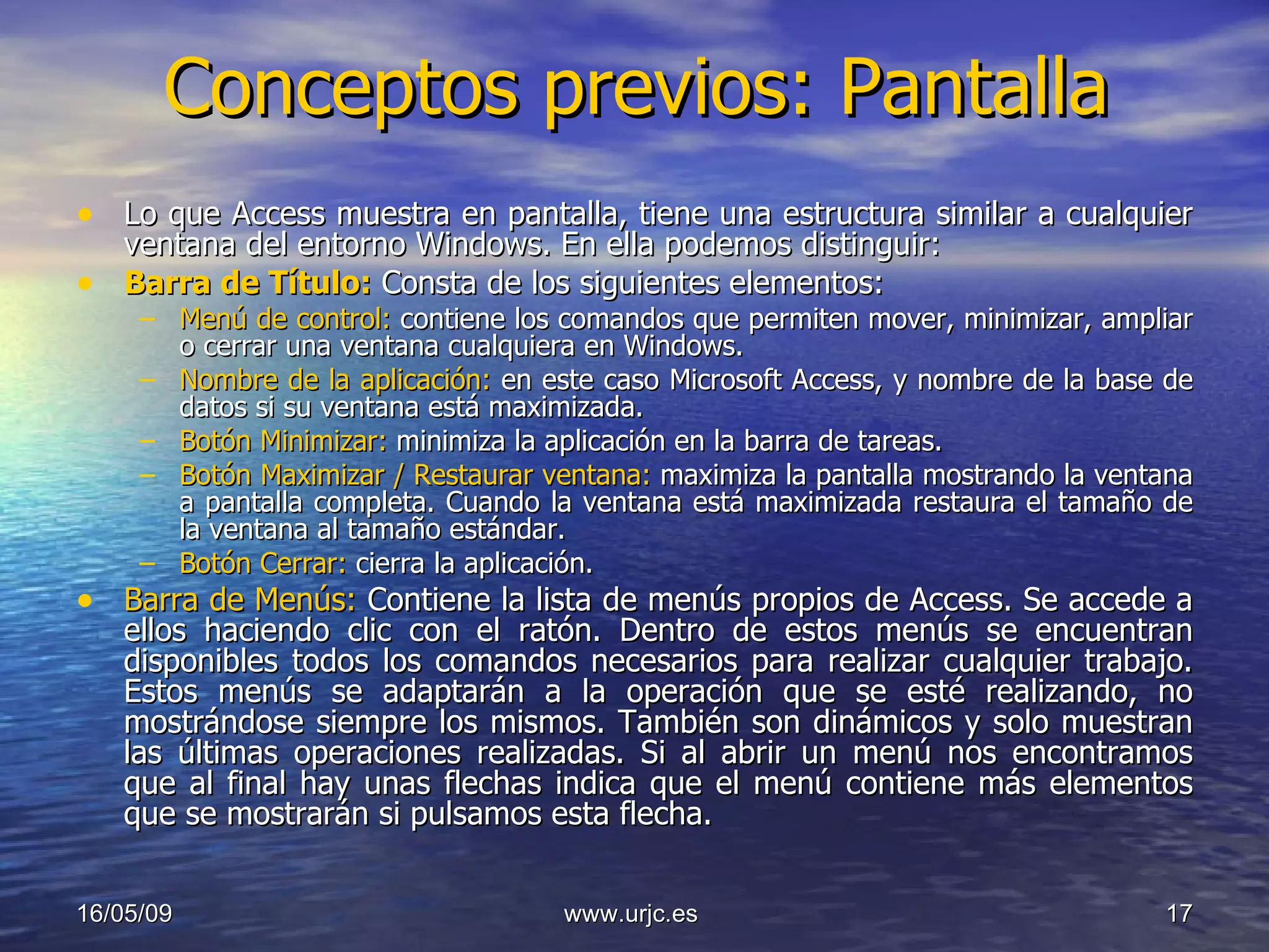 Conceptos previos: Pantalla Lo que Access muestra en pantalla, tiene una estructura similar a cualquier ventana del entorno Windows. En ella podemos distinguir: Barra de Título:  Consta de los siguientes elementos: Menú de control:  contiene los comandos que permiten mover, minimizar, ampliar o cerrar una ventana cualquiera en Windows. Nombre de la aplicación:  en este caso Microsoft Access, y nombre de la base de datos si su ventana está maximizada. Botón Minimizar:  minimiza la aplicación en la barra de tareas. Botón Maximizar / Restaurar ventana:  maximiza la pantalla mostrando la ventana a pantalla completa. Cuando la ventana está maximizada restaura el tamaño de la ventana al tamaño estándar. Botón Cerrar:  cierra la aplicación. Barra de Menús:  Contiene la lista de menús propios de Access. Se accede a ellos haciendo clic con el ratón. Dentro de estos menús se encuentran disponibles todos los comandos necesarios para realizar cualquier trabajo. Estos menús se adaptarán a la operación que se esté realizando, no mostrándose siempre los mismos. También son dinámicos y solo muestran las últimas operaciones realizadas. Si al abrir un menú nos encontramos que al final hay unas flechas indica que el menú contiene más elementos que se mostrarán si pulsamos esta flecha. 10/06/09 www.urjc.es  