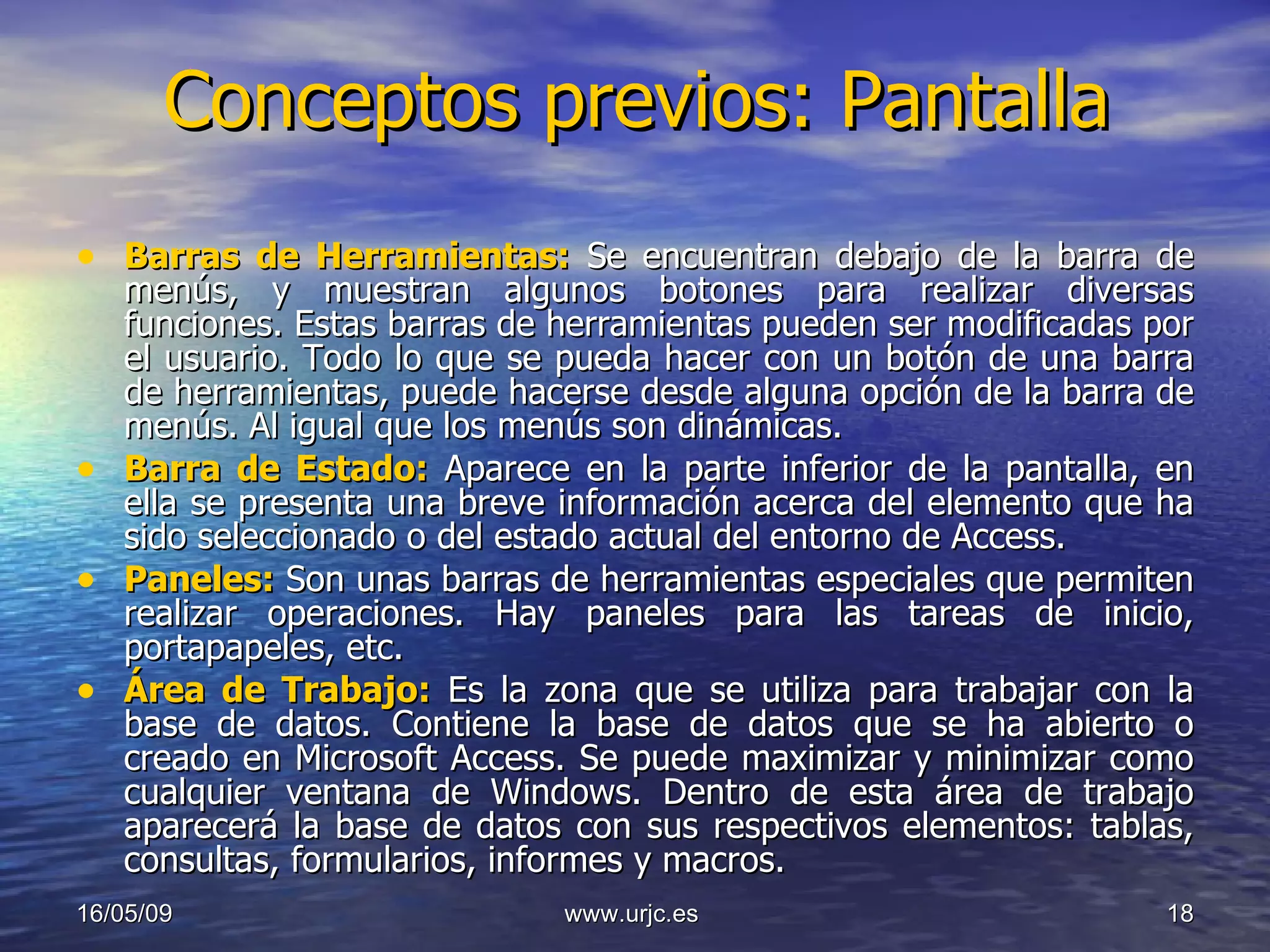 Conceptos previos: Pantalla Barras de Herramientas:  Se encuentran debajo de la barra de menús, y muestran algunos botones para realizar diversas funciones. Estas barras de herramientas pueden ser modificadas por el usuario. Todo lo que se pueda hacer con un botón de una barra de herramientas, puede hacerse desde alguna opción de la barra de menús. Al igual que los menús son dinámicas. Barra de Estado:  Aparece en la parte inferior de la pantalla, en ella se presenta una breve información acerca del elemento que ha sido seleccionado o del estado actual del entorno de Access. Paneles:  Son unas barras de herramientas especiales que permiten realizar operaciones. Hay paneles para las tareas de inicio, portapapeles, etc. Área de Trabajo:  Es la zona que se utiliza para trabajar con la base de datos. Contiene la base de datos que se ha abierto o creado en Microsoft Access. Se puede maximizar y minimizar como cualquier ventana de Windows. Dentro de esta área de trabajo aparecerá la base de datos con sus respectivos elementos: tablas, consultas, formularios, informes y macros. 10/06/09 www.urjc.es  