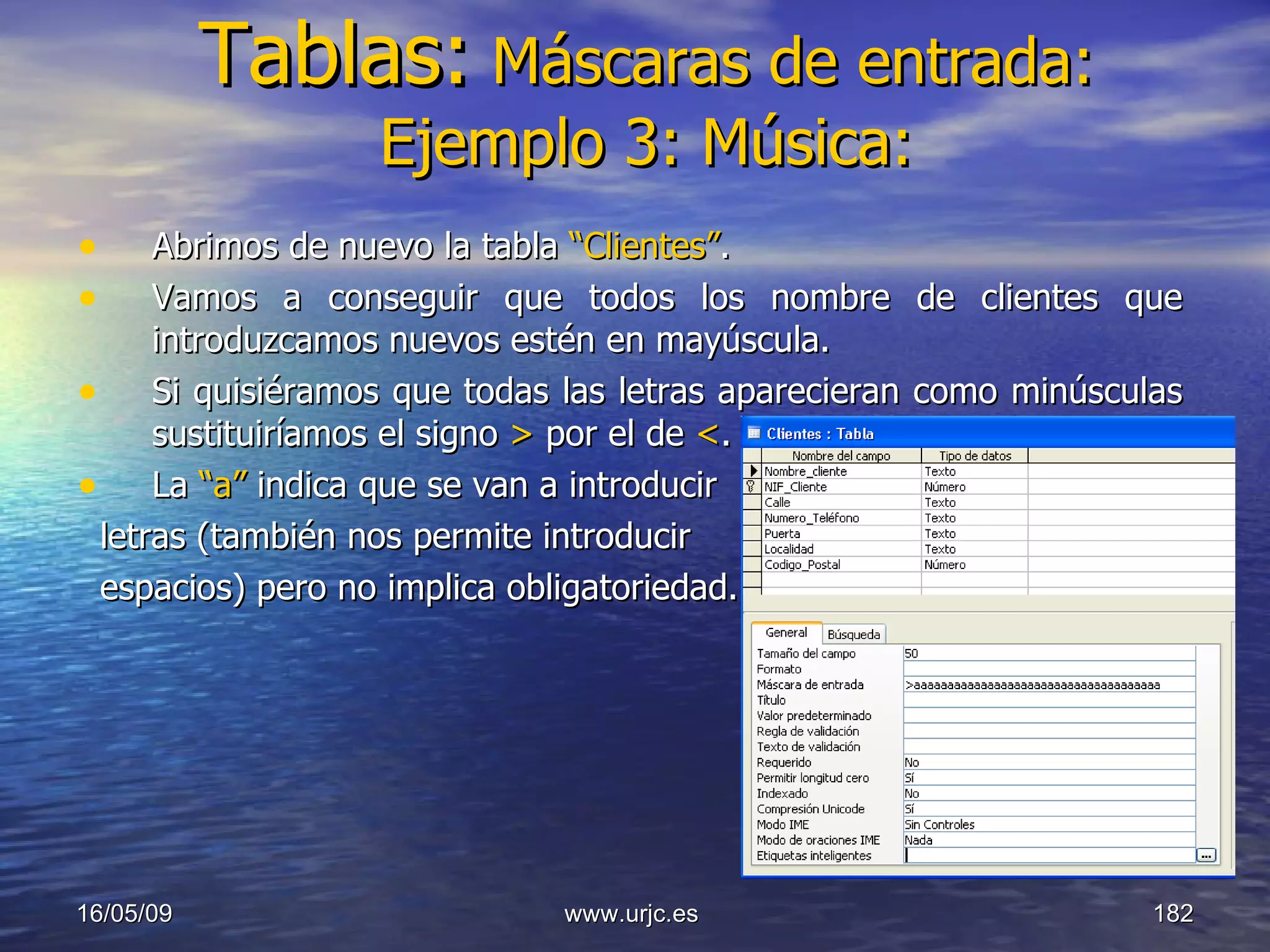 Tablas:   Máscaras de entrada: Ejemplo 3: Música: Abrimos de nuevo la tabla  “Clientes” . Vamos a conseguir que todos los nombre de clientes que introduzcamos nuevos estén en mayúscula. Si quisiéramos que todas las letras aparecieran como minúsculas sustituiríamos el signo  >  por el de  < . La  “a”  indica que se van a introducir letras (también nos permite introducir espacios) pero no implica obligatoriedad. 10/06/09 www.urjc.es  