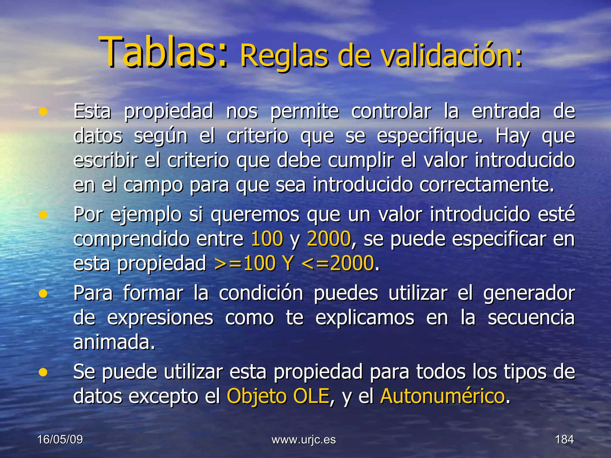 Tablas:   Reglas de validación: Esta propiedad nos permite controlar la entrada de datos según el criterio que se especifique. Hay que escribir el criterio que debe cumplir el valor introducido en el campo para que sea introducido correctamente.  Por ejemplo si queremos que un valor introducido esté comprendido entre  100  y  2000 , se puede especificar en esta propiedad  >=100   Y <=2000 . Para formar la condición puedes utilizar el generador de expresiones como te explicamos en la secuencia animada.  Se puede utilizar esta propiedad para todos los tipos de datos excepto el  Objeto OLE , y el  Autonumérico .  10/06/09 www.urjc.es  