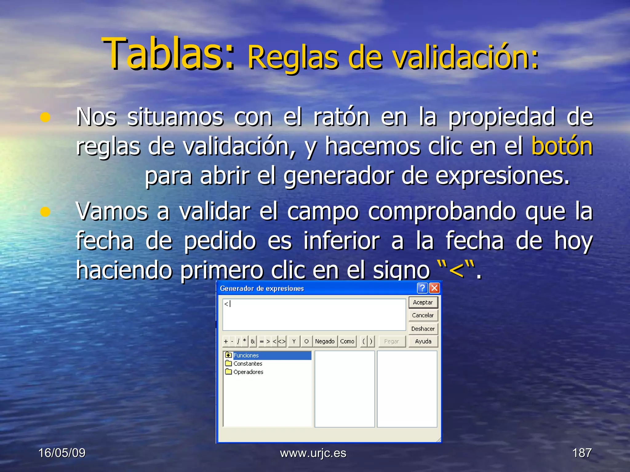 Tablas:   Reglas de validación: Nos situamos con el ratón en la propiedad de reglas de validación, y hacemos clic en el  botón   para abrir el generador de expresiones. Vamos a validar el campo comprobando que la fecha de pedido es inferior a la fecha de hoy haciendo primero clic en el signo  “<“ . 10/06/09 www.urjc.es  
